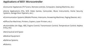 Applications of 8051 Microcontroller
•Consumer Appliances (TV Tuners, Remote controls, Computers, Sewing Machines, etc.)
•Home Applications (TVs, VCR, Video Games, Camcorder, Music Instruments, Home Security
Systems, Garage Door Openers, etc.)
•Communication Systems (Mobile Phones, Intercoms, Answering Machines, Paging Devices, etc.)
•Office (Fax Machines, Printers, Copiers, Laser Printers, etc.)
•Automobiles (Air Bags, ABS, Engine Control, Transmission Control, Temperature Control, Keyless
Entry, etc)
•Aeronautical and Space
•Medical Equipment
•Defense Systems
•Robotics
 