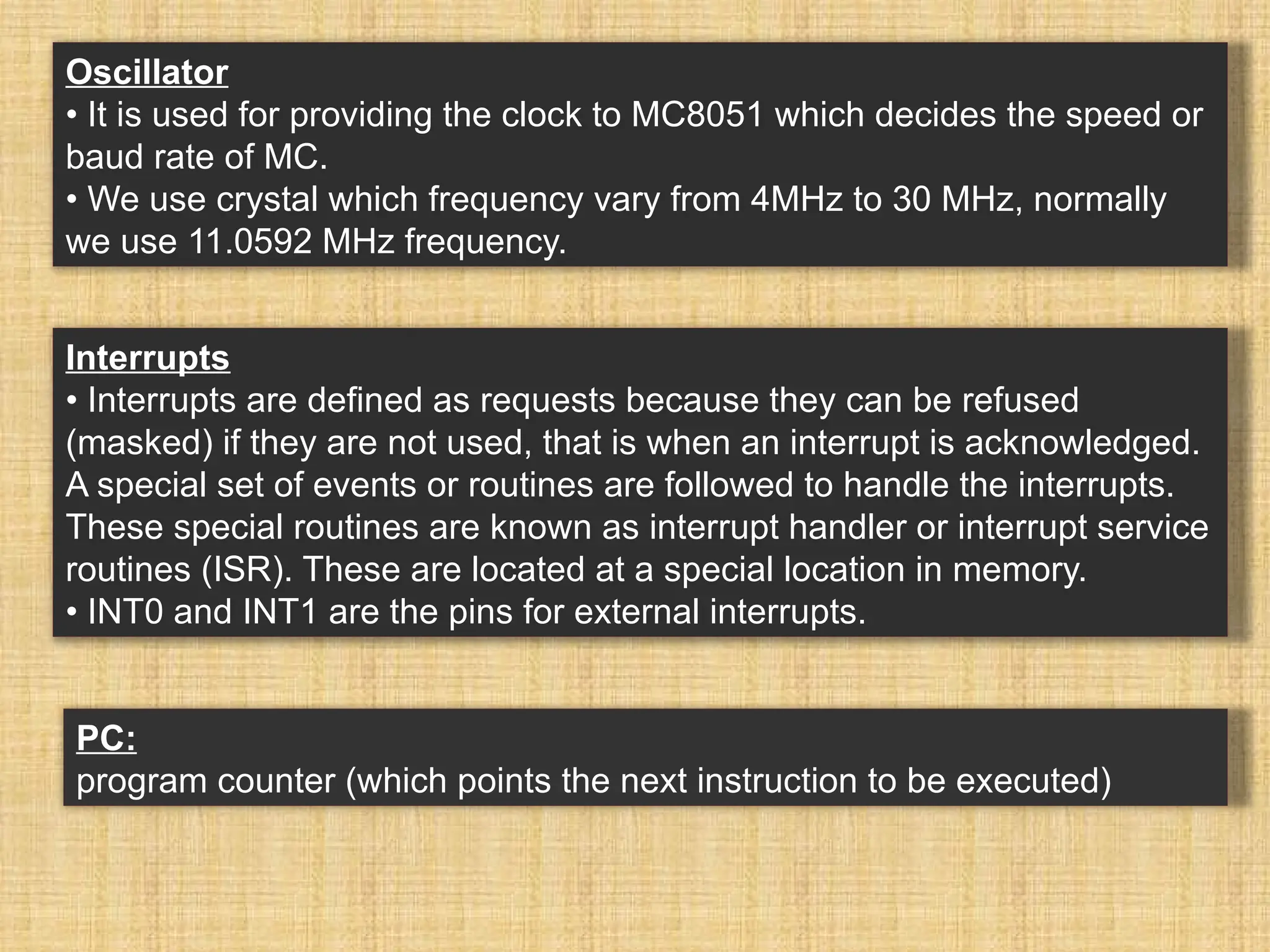 PC: program counter (which points the next instruction to be executed) Oscillator • It is used for providing the clock to MC8051 which decides the speed or baud rate of MC. • We use crystal which frequency vary from 4MHz to 30 MHz, normally we use 11.0592 MHz frequency. Interrupts • Interrupts are defined as requests because they can be refused (masked) if they are not used, that is when an interrupt is acknowledged. A special set of events or routines are followed to handle the interrupts. These special routines are known as interrupt handler or interrupt service routines (ISR). These are located at a special location in memory. • INT0 and INT1 are the pins for external interrupts. 