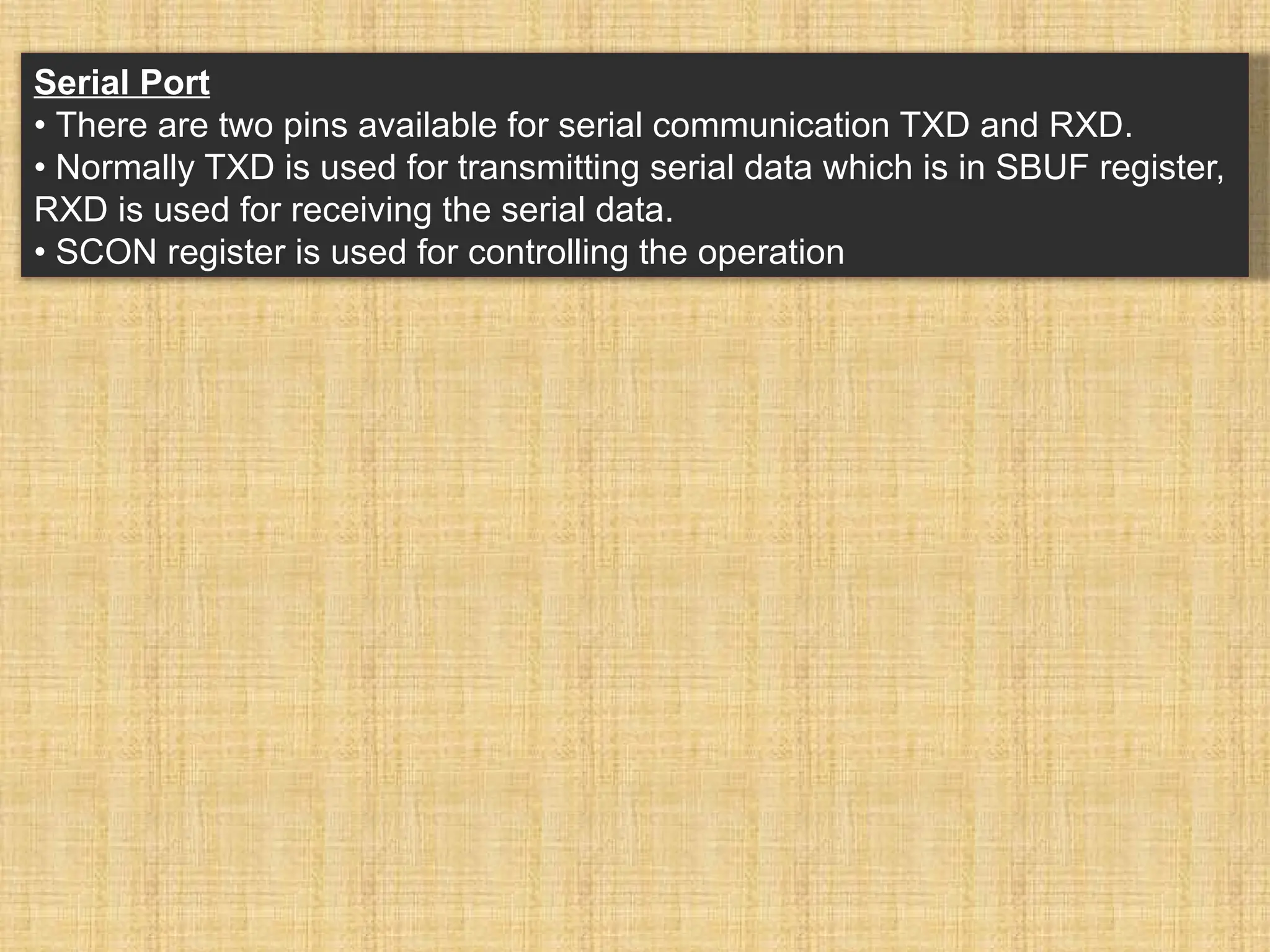 Serial Port • There are two pins available for serial communication TXD and RXD. • Normally TXD is used for transmitting serial data which is in SBUF register, RXD is used for receiving the serial data. • SCON register is used for controlling the operation 