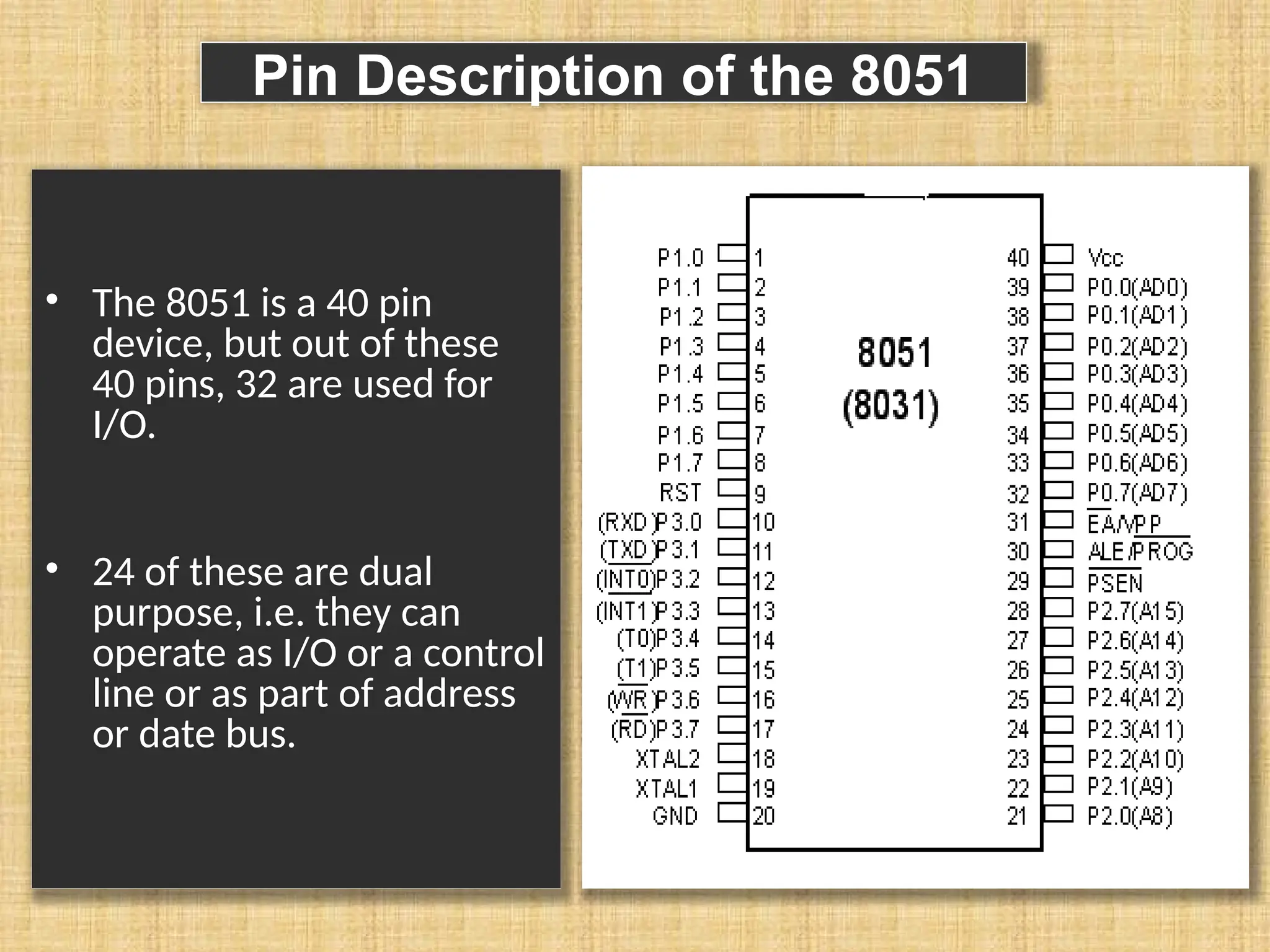 Pin Description of the 8051 • The 8051 is a 40 pin device, but out of these 40 pins, 32 are used for I/O. • 24 of these are dual purpose, i.e. they can operate as I/O or a control line or as part of address or date bus. 