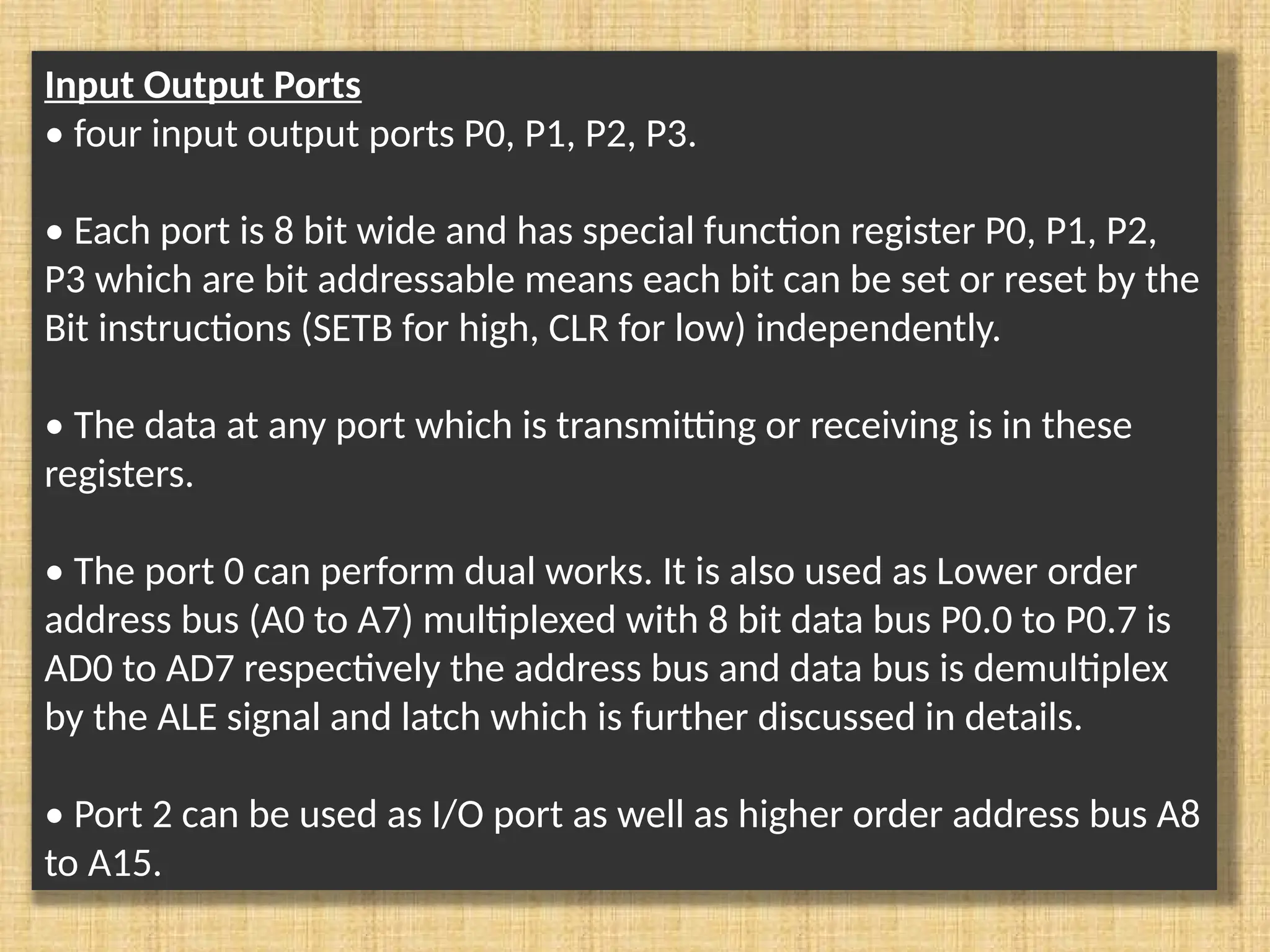 Input Output Ports • four input output ports P0, P1, P2, P3. • Each port is 8 bit wide and has special function register P0, P1, P2, P3 which are bit addressable means each bit can be set or reset by the Bit instructions (SETB for high, CLR for low) independently. • The data at any port which is transmitting or receiving is in these registers. • The port 0 can perform dual works. It is also used as Lower order address bus (A0 to A7) multiplexed with 8 bit data bus P0.0 to P0.7 is AD0 to AD7 respectively the address bus and data bus is demultiplex by the ALE signal and latch which is further discussed in details. • Port 2 can be used as I/O port as well as higher order address bus A8 to A15. 
