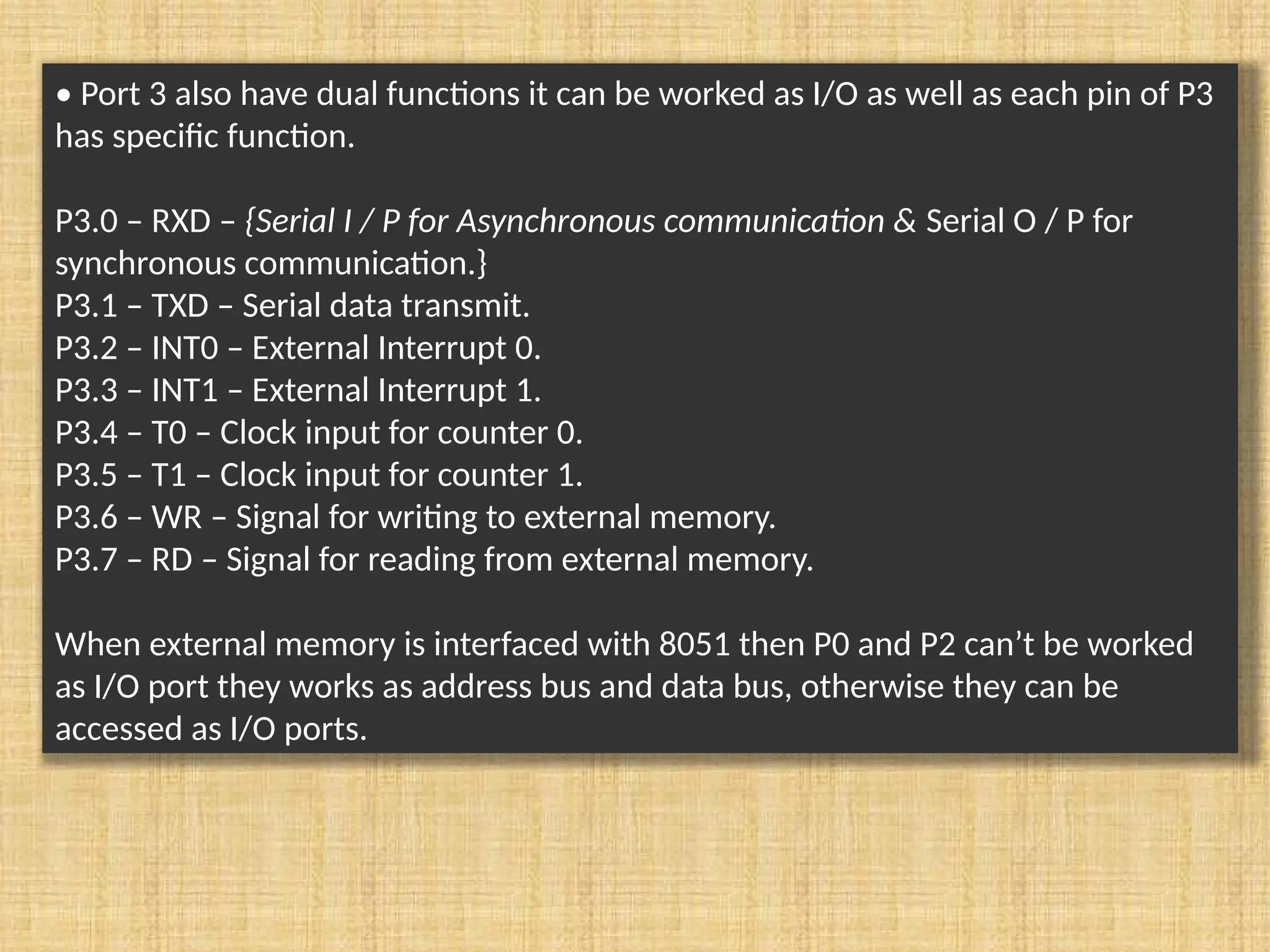 • Port 3 also have dual functions it can be worked as I/O as well as each pin of P3 has specific function. P3.0 – RXD – {Serial I / P for Asynchronous communication & Serial O / P for synchronous communication.} P3.1 – TXD – Serial data transmit. P3.2 – INT0 – External Interrupt 0. P3.3 – INT1 – External Interrupt 1. P3.4 – T0 – Clock input for counter 0. P3.5 – T1 – Clock input for counter 1. P3.6 – WR – Signal for writing to external memory. P3.7 – RD – Signal for reading from external memory. When external memory is interfaced with 8051 then P0 and P2 can’t be worked as I/O port they works as address bus and data bus, otherwise they can be accessed as I/O ports. 