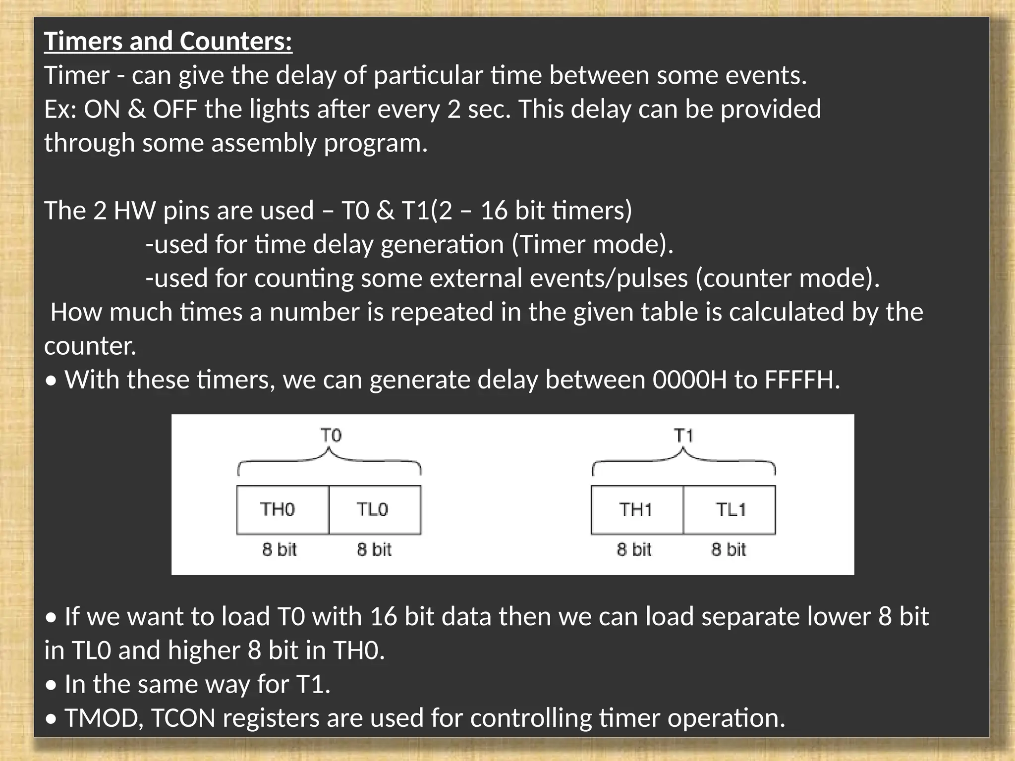 Timers and Counters: Timer - can give the delay of particular time between some events. Ex: ON & OFF the lights after every 2 sec. This delay can be provided through some assembly program. The 2 HW pins are used – T0 & T1(2 – 16 bit timers) -used for time delay generation (Timer mode). -used for counting some external events/pulses (counter mode). How much times a number is repeated in the given table is calculated by the counter. • With these timers, we can generate delay between 0000H to FFFFH. • If we want to load T0 with 16 bit data then we can load separate lower 8 bit in TL0 and higher 8 bit in TH0. • In the same way for T1. • TMOD, TCON registers are used for controlling timer operation. 