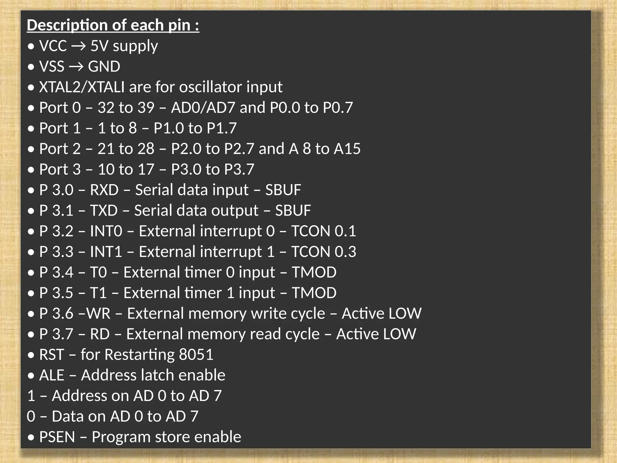 Description of each pin : • VCC → 5V supply • VSS → GND • XTAL2/XTALI are for oscillator input • Port 0 – 32 to 39 – AD0/AD7 and P0.0 to P0.7 • Port 1 – 1 to 8 – P1.0 to P1.7 • Port 2 – 21 to 28 – P2.0 to P2.7 and A 8 to A15 • Port 3 – 10 to 17 – P3.0 to P3.7 • P 3.0 – RXD – Serial data input – SBUF • P 3.1 – TXD – Serial data output – SBUF • P 3.2 – INT0 – External interrupt 0 – TCON 0.1 • P 3.3 – INT1 – External interrupt 1 – TCON 0.3 • P 3.4 – T0 – External timer 0 input – TMOD • P 3.5 – T1 – External timer 1 input – TMOD • P 3.6 –WR – External memory write cycle – Active LOW • P 3.7 – RD – External memory read cycle – Active LOW • RST – for Restarting 8051 • ALE – Address latch enable 1 – Address on AD 0 to AD 7 0 – Data on AD 0 to AD 7 • PSEN – Program store enable 