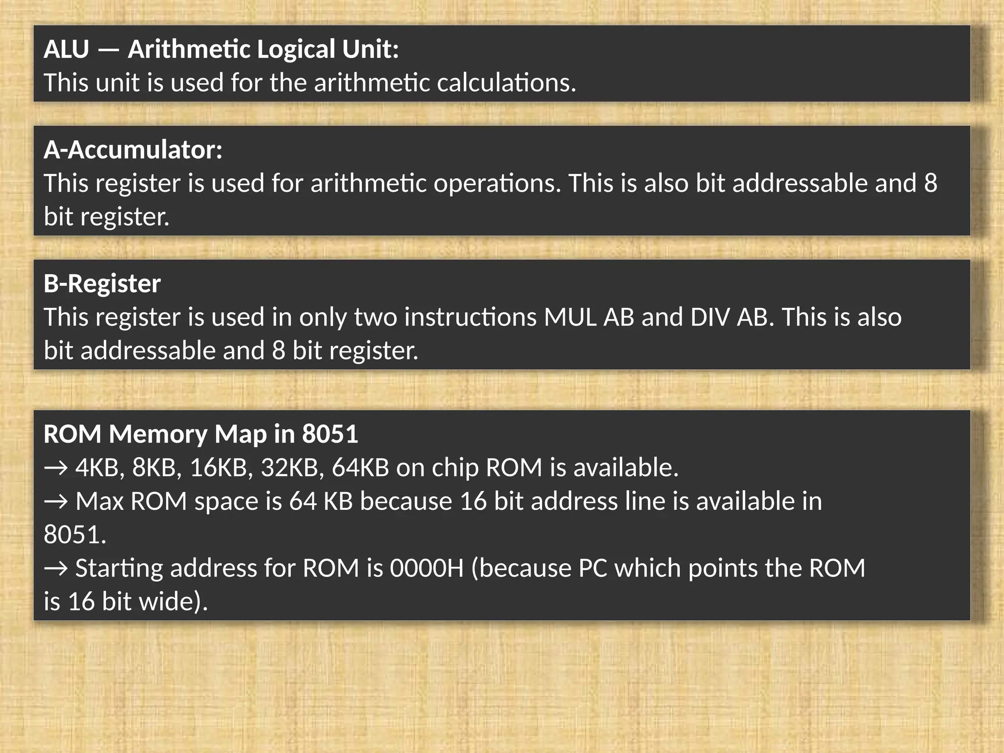 ALU — Arithmetic Logical Unit: This unit is used for the arithmetic calculations. A-Accumulator: This register is used for arithmetic operations. This is also bit addressable and 8 bit register. B-Register This register is used in only two instructions MUL AB and DIV AB. This is also bit addressable and 8 bit register. ROM Memory Map in 8051 → 4KB, 8KB, 16KB, 32KB, 64KB on chip ROM is available. → Max ROM space is 64 KB because 16 bit address line is available in 8051. → Starting address for ROM is 0000H (because PC which points the ROM is 16 bit wide). 
