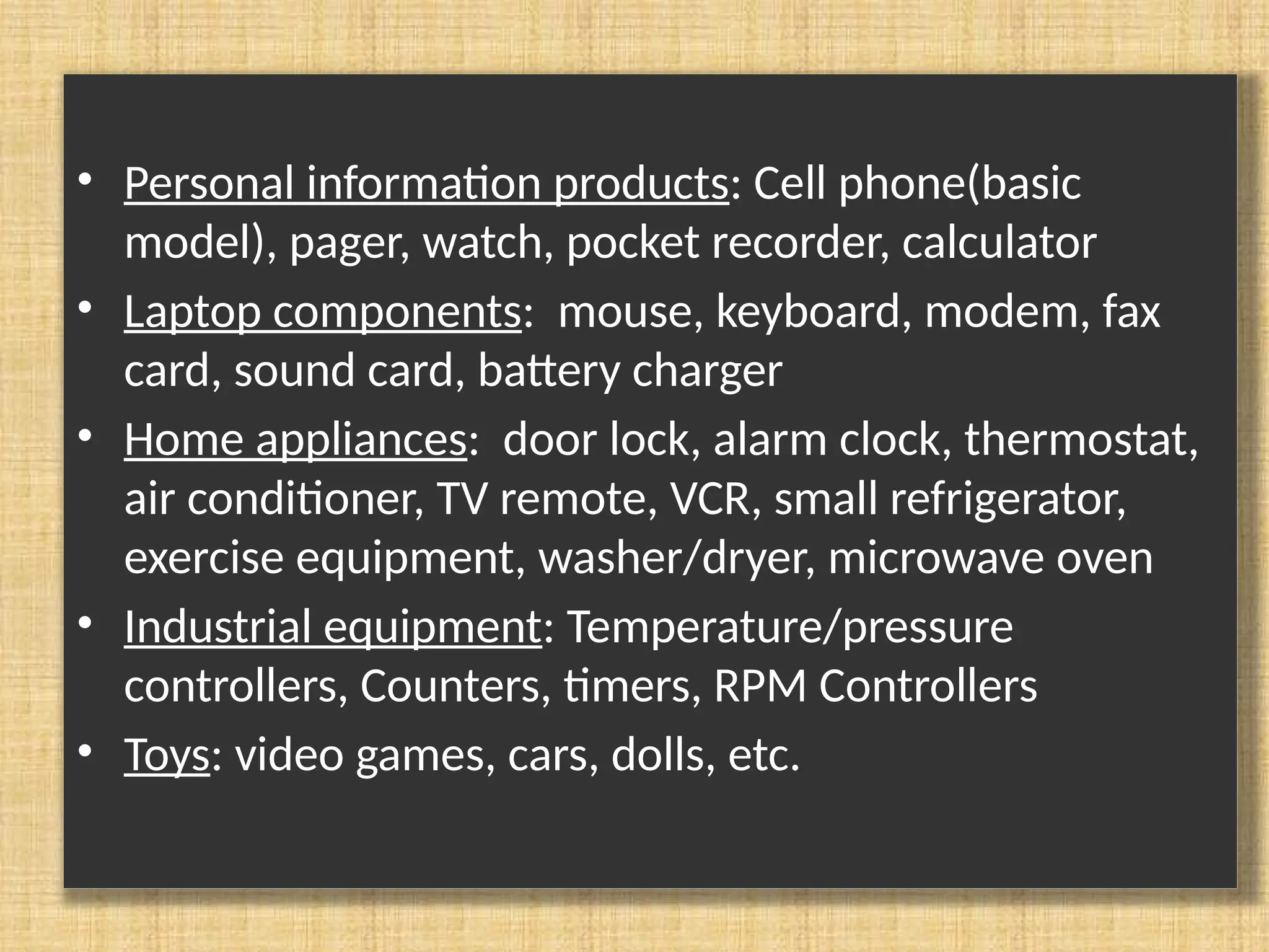 • Personal information products: Cell phone(basic model), pager, watch, pocket recorder, calculator • Laptop components: mouse, keyboard, modem, fax card, sound card, battery charger • Home appliances: door lock, alarm clock, thermostat, air conditioner, TV remote, VCR, small refrigerator, exercise equipment, washer/dryer, microwave oven • Industrial equipment: Temperature/pressure controllers, Counters, timers, RPM Controllers • Toys: video games, cars, dolls, etc. 
