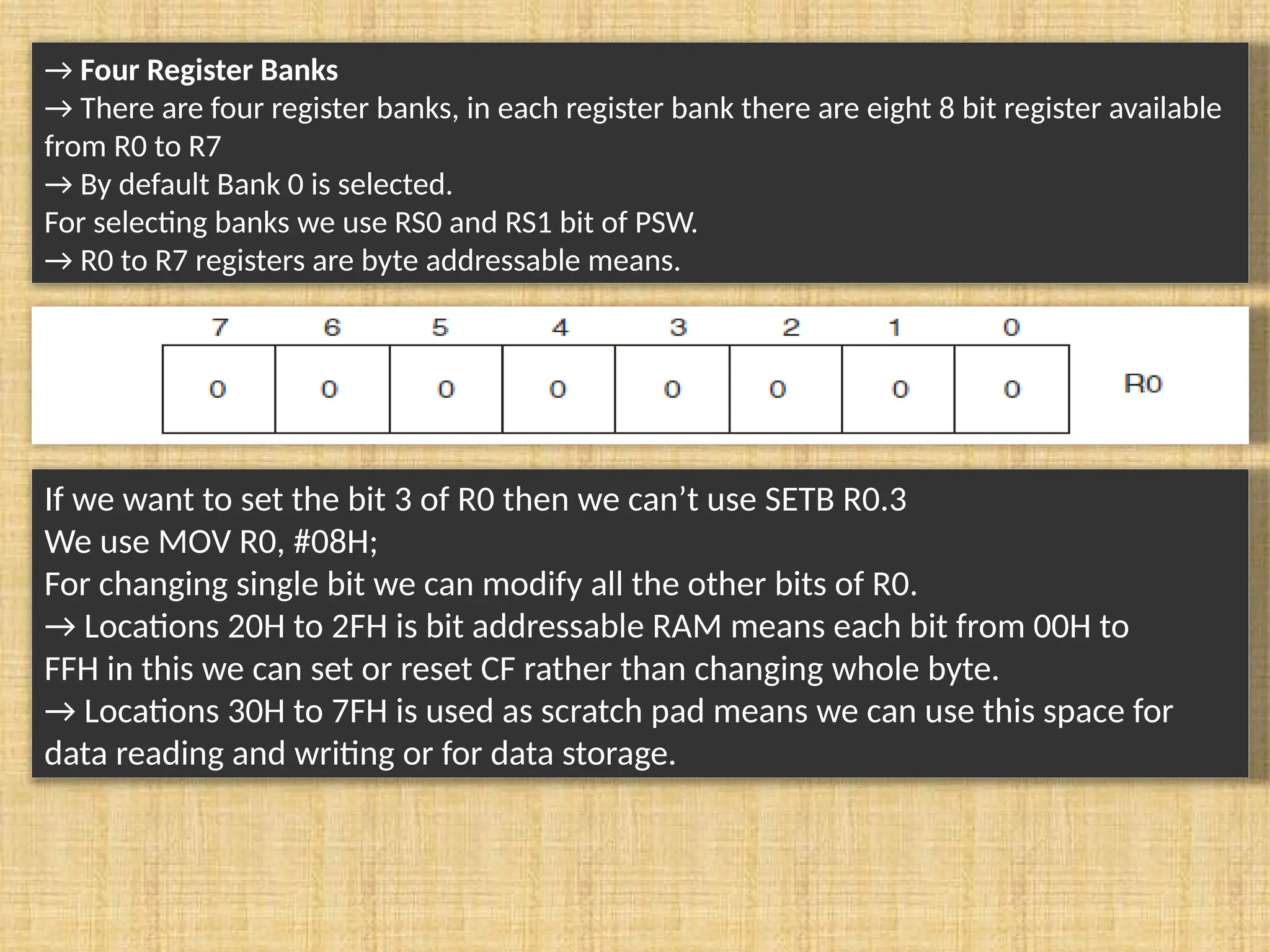 → Four Register Banks → There are four register banks, in each register bank there are eight 8 bit register available from R0 to R7 → By default Bank 0 is selected. For selecting banks we use RS0 and RS1 bit of PSW. → R0 to R7 registers are byte addressable means. If we want to set the bit 3 of R0 then we can’t use SETB R0.3 We use MOV R0, #08H; For changing single bit we can modify all the other bits of R0. → Locations 20H to 2FH is bit addressable RAM means each bit from 00H to FFH in this we can set or reset CF rather than changing whole byte. → Locations 30H to 7FH is used as scratch pad means we can use this space for data reading and writing or for data storage. 
