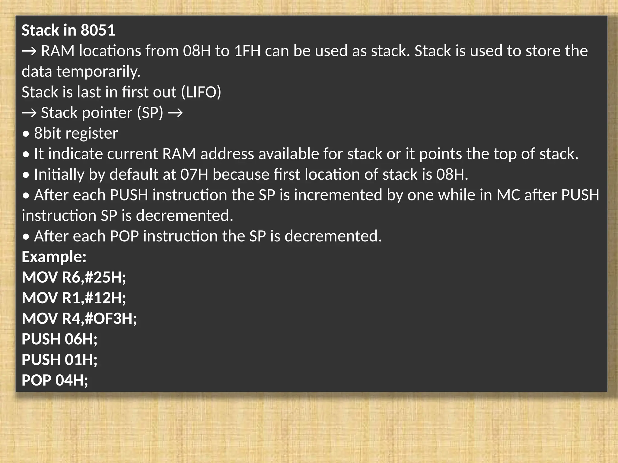 Stack in 8051 → RAM locations from 08H to 1FH can be used as stack. Stack is used to store the data temporarily. Stack is last in first out (LIFO) → Stack pointer (SP) → • 8bit register • It indicate current RAM address available for stack or it points the top of stack. • Initially by default at 07H because first location of stack is 08H. • After each PUSH instruction the SP is incremented by one while in MC after PUSH instruction SP is decremented. • After each POP instruction the SP is decremented. Example: MOV R6,#25H; MOV R1,#12H; MOV R4,#OF3H; PUSH 06H; PUSH 01H; POP 04H; 