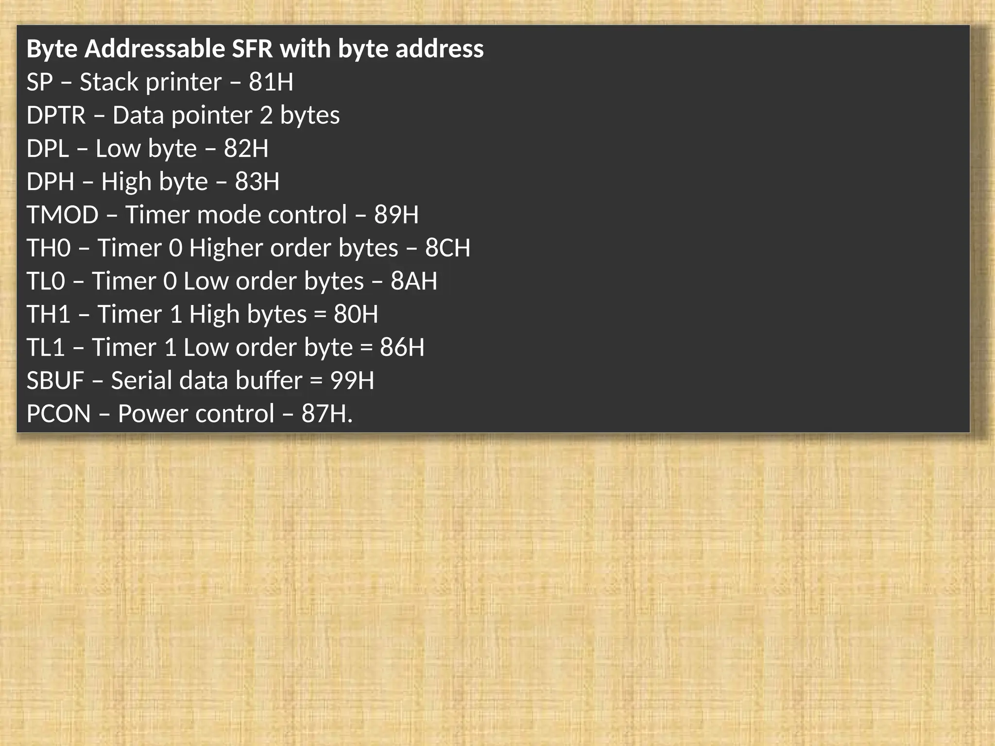 Byte Addressable SFR with byte address SP – Stack printer – 81H DPTR – Data pointer 2 bytes DPL – Low byte – 82H DPH – High byte – 83H TMOD – Timer mode control – 89H TH0 – Timer 0 Higher order bytes – 8CH TL0 – Timer 0 Low order bytes – 8AH TH1 – Timer 1 High bytes = 80H TL1 – Timer 1 Low order byte = 86H SBUF – Serial data buffer = 99H PCON – Power control – 87H. 