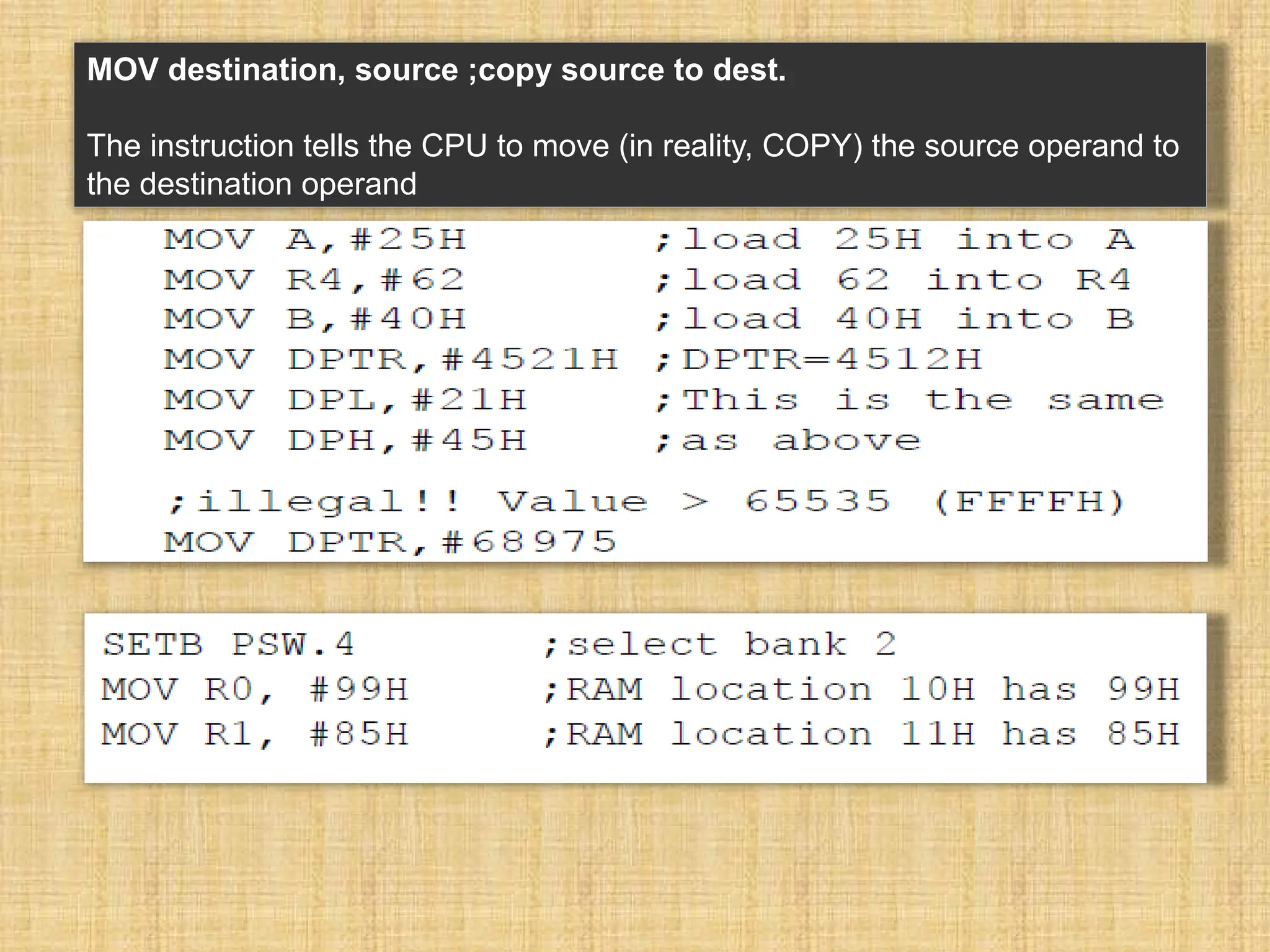 MOV destination, source ;copy source to dest. The instruction tells the CPU to move (in reality, COPY) the source operand to the destination operand 