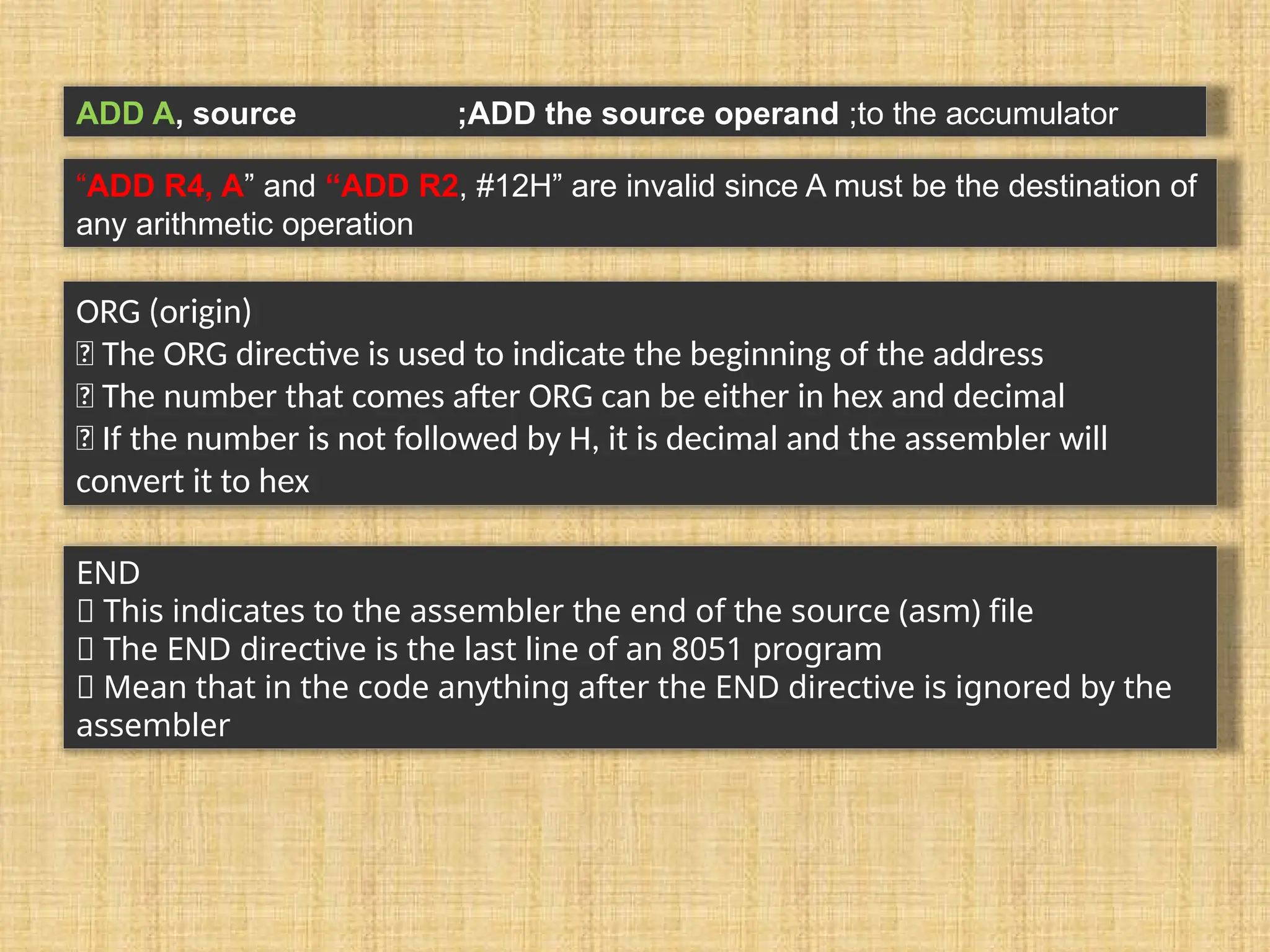 ADD A, source ;ADD the source operand ;to the accumulator “ADD R4, A” and “ADD R2, #12H” are invalid since A must be the destination of any arithmetic operation ORG (origin) 􀂾 The ORG directive is used to indicate the beginning of the address 􀂾 The number that comes after ORG can be either in hex and decimal 􀂃 If the number is not followed by H, it is decimal and the assembler will convert it to hex END 􀂾 This indicates to the assembler the end of the source (asm) file 􀂾 The END directive is the last line of an 8051 program 􀂃 Mean that in the code anything after the END directive is ignored by the assembler 