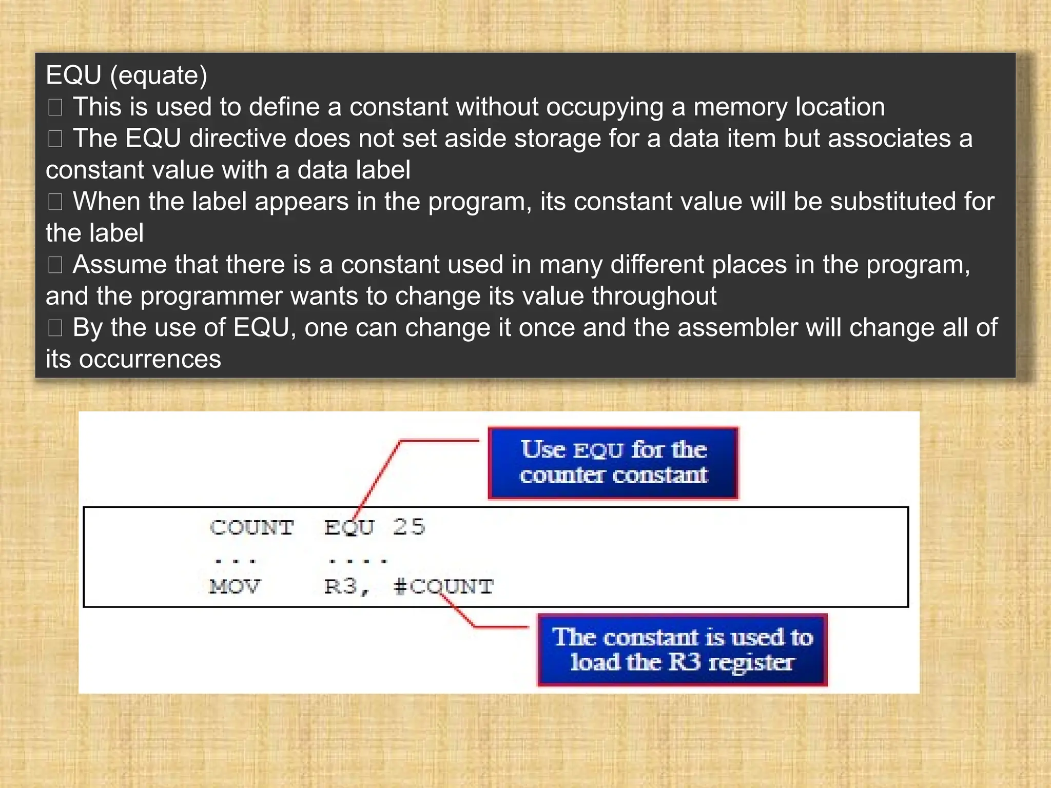 EQU (equate) 􀂾 This is used to define a constant without occupying a memory location 􀂾 The EQU directive does not set aside storage for a data item but associates a constant value with a data label 􀂃 When the label appears in the program, its constant value will be substituted for the label 􀂾 Assume that there is a constant used in many different places in the program, and the programmer wants to change its value throughout 􀂃 By the use of EQU, one can change it once and the assembler will change all of its occurrences 