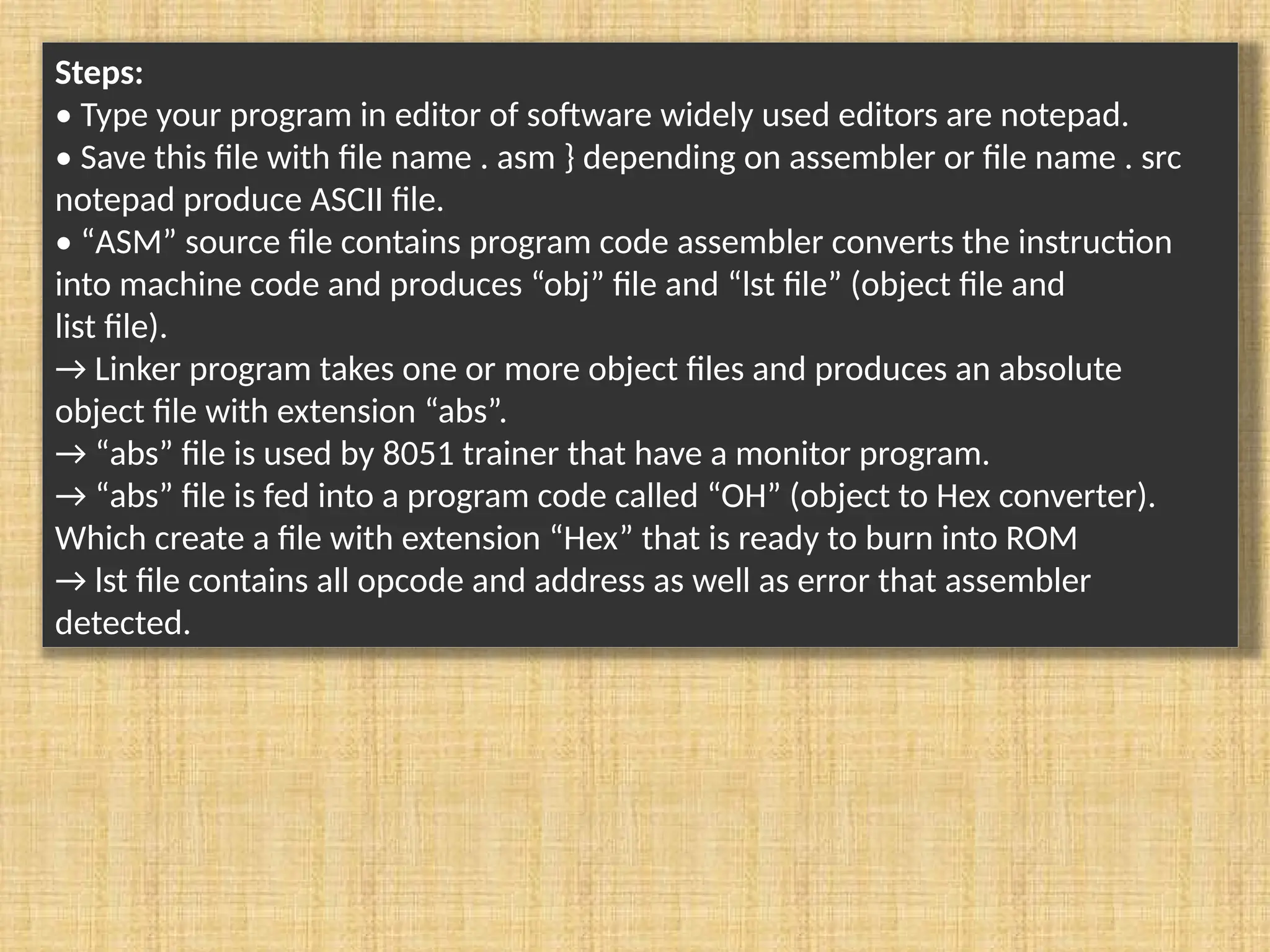 Steps: • Type your program in editor of software widely used editors are notepad. • Save this file with file name . asm } depending on assembler or file name . src notepad produce ASCII file. • “ASM” source file contains program code assembler converts the instruction into machine code and produces “obj” file and “lst file” (object file and list file). → Linker program takes one or more object files and produces an absolute object file with extension “abs”. → “abs” file is used by 8051 trainer that have a monitor program. → “abs” file is fed into a program code called “OH” (object to Hex converter). Which create a file with extension “Hex” that is ready to burn into ROM → lst file contains all opcode and address as well as error that assembler detected. 