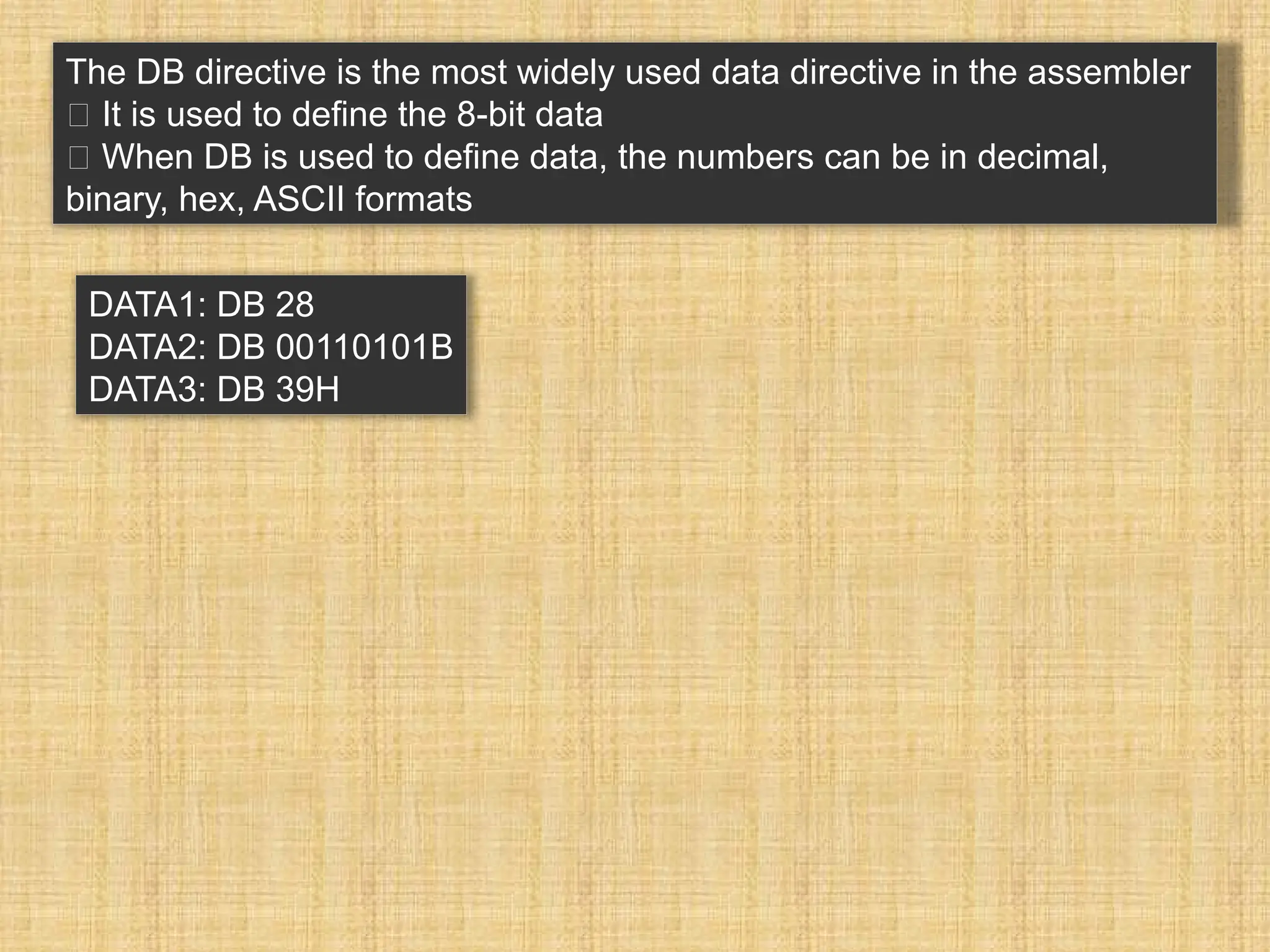 The DB directive is the most widely used data directive in the assembler 􀂾 It is used to define the 8-bit data 􀂾 When DB is used to define data, the numbers can be in decimal, binary, hex, ASCII formats DATA1: DB 28 DATA2: DB 00110101B DATA3: DB 39H 