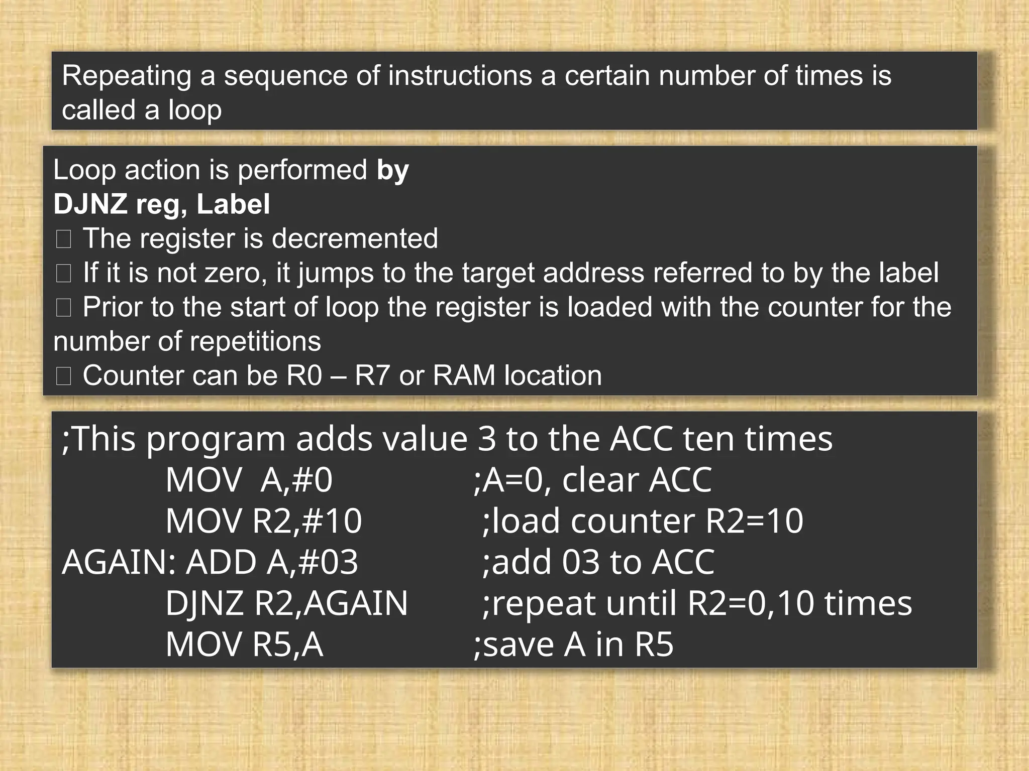 Repeating a sequence of instructions a certain number of times is called a loop Loop action is performed by DJNZ reg, Label 􀂃 The register is decremented 􀂃 If it is not zero, it jumps to the target address referred to by the label 􀂃 Prior to the start of loop the register is loaded with the counter for the number of repetitions 􀂃 Counter can be R0 – R7 or RAM location ;This program adds value 3 to the ACC ten times MOV A,#0 ;A=0, clear ACC MOV R2,#10 ;load counter R2=10 AGAIN: ADD A,#03 ;add 03 to ACC DJNZ R2,AGAIN ;repeat until R2=0,10 times MOV R5,A ;save A in R5 