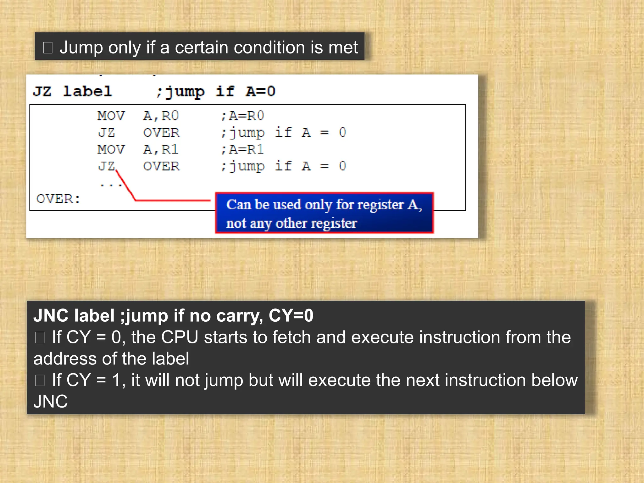 􀂉 Jump only if a certain condition is met JNC label ;jump if no carry, CY=0 􀂾 If CY = 0, the CPU starts to fetch and execute instruction from the address of the label 􀂾 If CY = 1, it will not jump but will execute the next instruction below JNC 