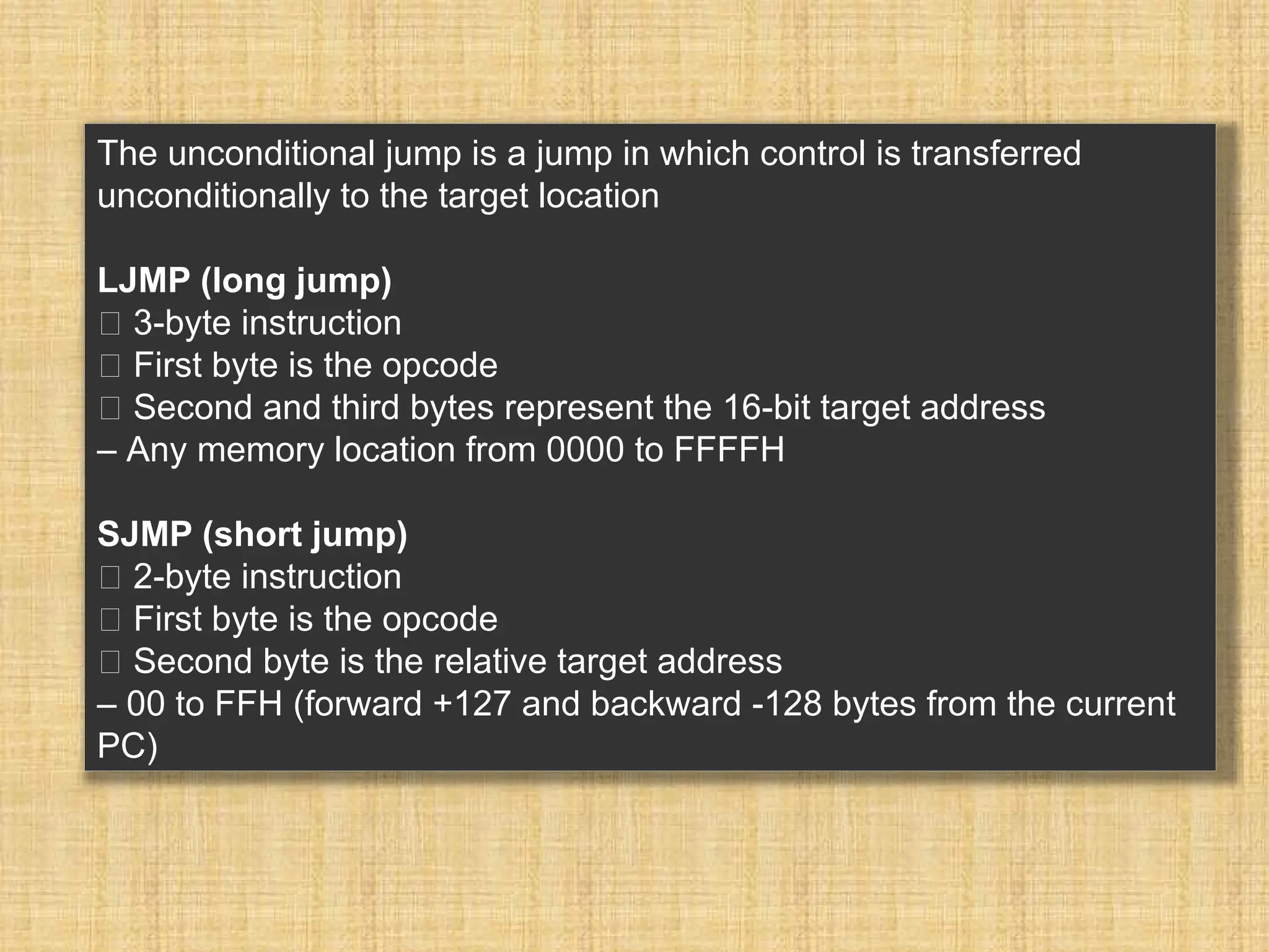The unconditional jump is a jump in which control is transferred unconditionally to the target location LJMP (long jump) 􀂾 3-byte instruction 􀂃 First byte is the opcode 􀂃 Second and third bytes represent the 16-bit target address – Any memory location from 0000 to FFFFH SJMP (short jump) 􀂾 2-byte instruction 􀂃 First byte is the opcode 􀂃 Second byte is the relative target address – 00 to FFH (forward +127 and backward -128 bytes from the current PC) 