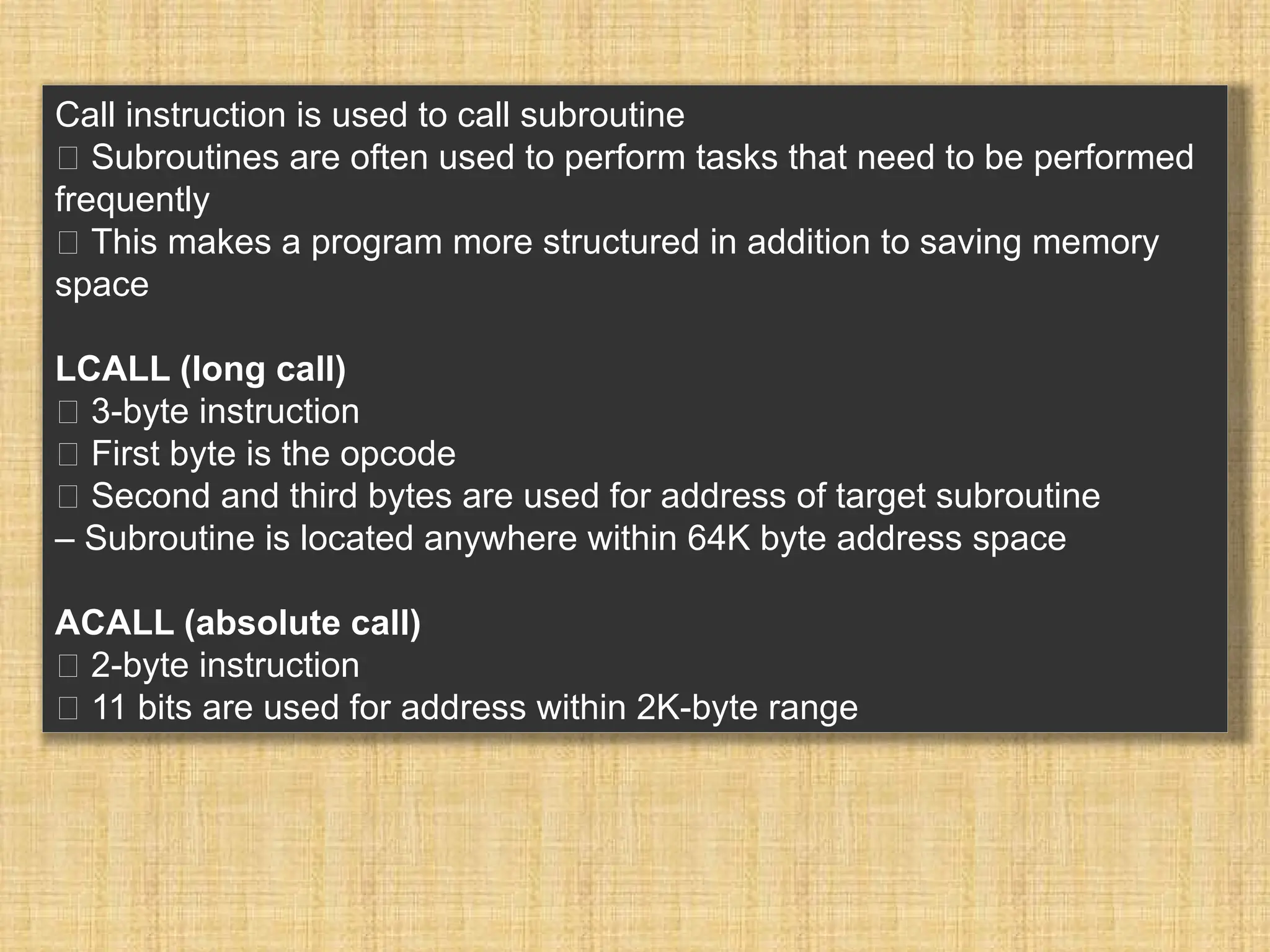 Call instruction is used to call subroutine 􀂾 Subroutines are often used to perform tasks that need to be performed frequently 􀂾 This makes a program more structured in addition to saving memory space LCALL (long call) 􀂾 3-byte instruction 􀂃 First byte is the opcode 􀂃 Second and third bytes are used for address of target subroutine – Subroutine is located anywhere within 64K byte address space ACALL (absolute call) 􀂾 2-byte instruction 􀂃 11 bits are used for address within 2K-byte range 