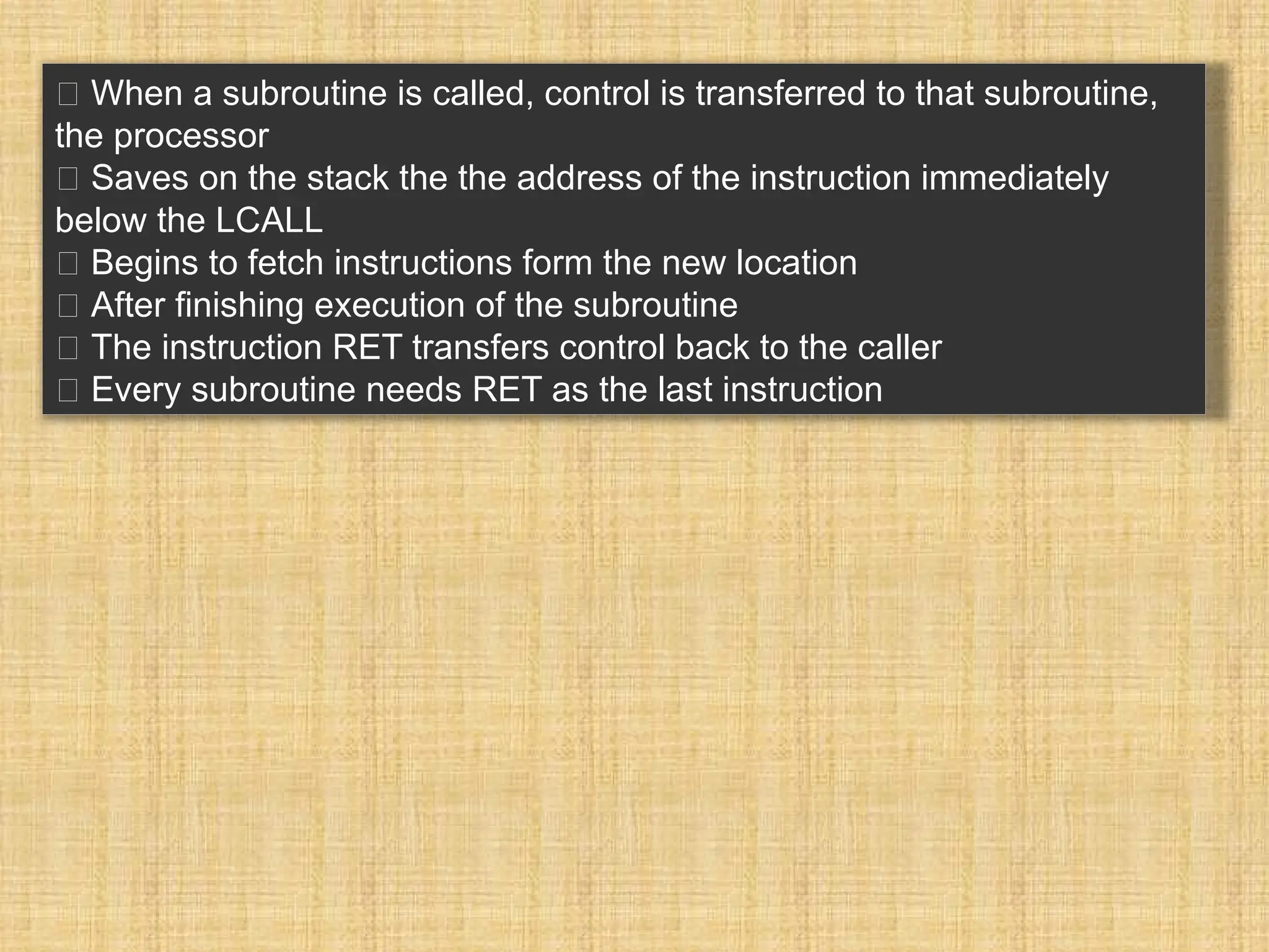 􀂉 When a subroutine is called, control is transferred to that subroutine, the processor 􀂾 Saves on the stack the the address of the instruction immediately below the LCALL 􀂾 Begins to fetch instructions form the new location 􀂉 After finishing execution of the subroutine 􀂾 The instruction RET transfers control back to the caller 􀂃 Every subroutine needs RET as the last instruction 