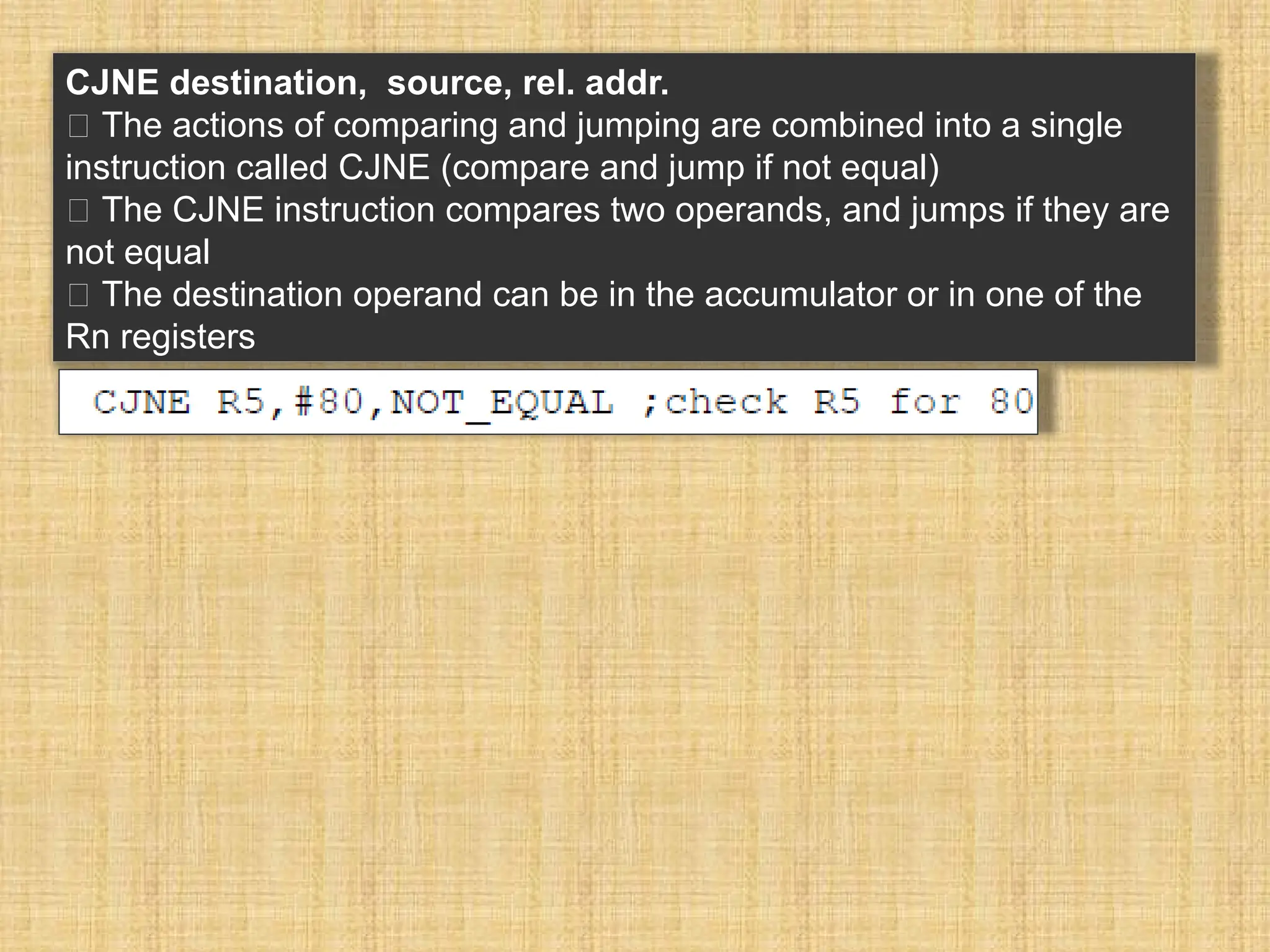 CJNE destination, source, rel. addr. 􀂉 The actions of comparing and jumping are combined into a single instruction called CJNE (compare and jump if not equal) 􀂾 The CJNE instruction compares two operands, and jumps if they are not equal 􀂾 The destination operand can be in the accumulator or in one of the Rn registers 