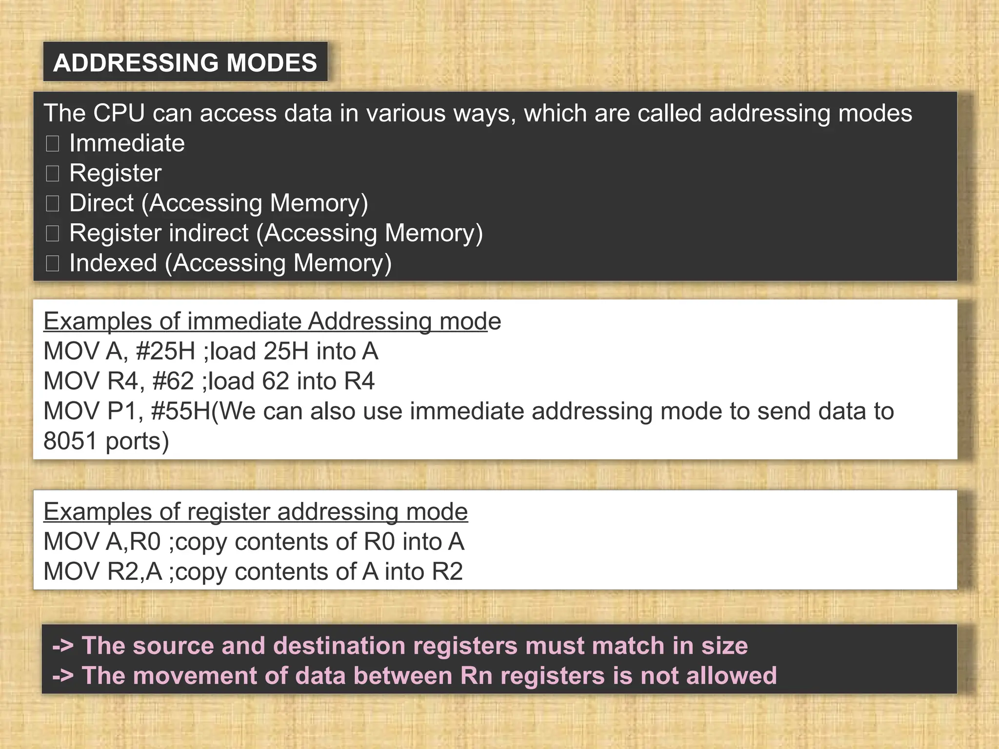 ADDRESSING MODES The CPU can access data in various ways, which are called addressing modes 􀂾 Immediate 􀂾 Register 􀂾 Direct (Accessing Memory) 􀂾 Register indirect (Accessing Memory) 􀂾 Indexed (Accessing Memory) Examples of immediate Addressing mode MOV A, #25H ;load 25H into A MOV R4, #62 ;load 62 into R4 MOV P1, #55H(We can also use immediate addressing mode to send data to 8051 ports) Examples of register addressing mode MOV A,R0 ;copy contents of R0 into A MOV R2,A ;copy contents of A into R2 -> The source and destination registers must match in size -> The movement of data between Rn registers is not allowed 