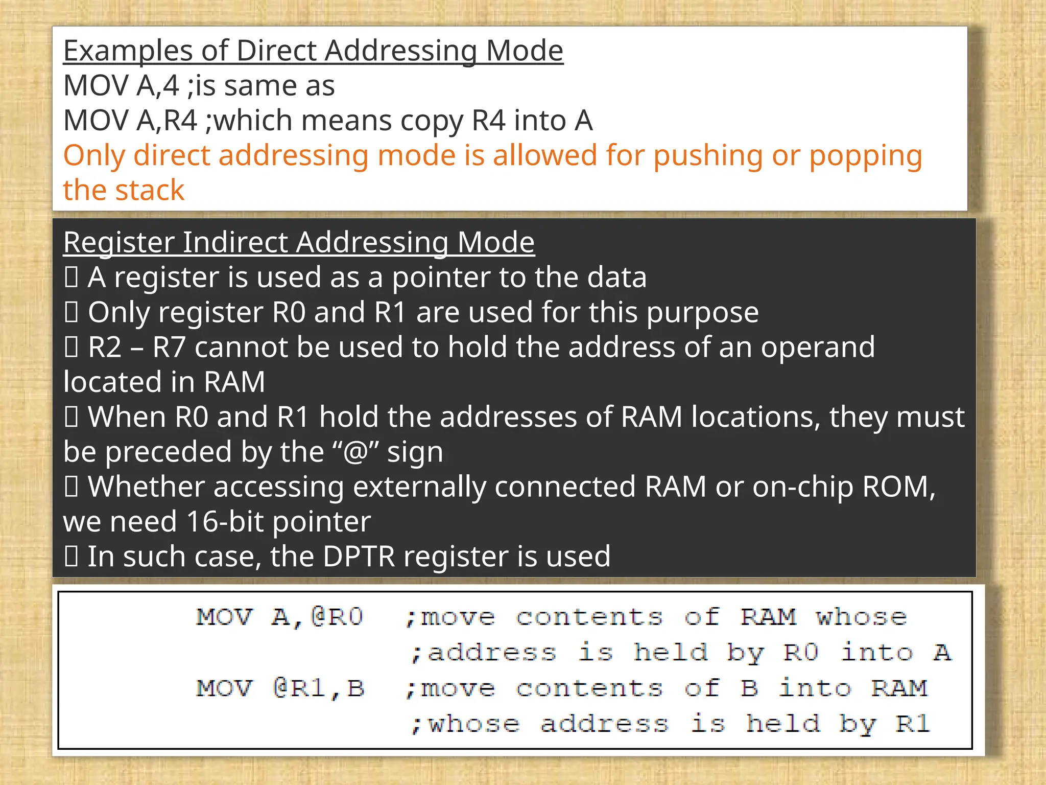 Examples of Direct Addressing Mode MOV A,4 ;is same as MOV A,R4 ;which means copy R4 into A Only direct addressing mode is allowed for pushing or popping the stack Register Indirect Addressing Mode 􀂉 A register is used as a pointer to the data 􀂾 Only register R0 and R1 are used for this purpose 􀂾 R2 – R7 cannot be used to hold the address of an operand located in RAM 􀂉 When R0 and R1 hold the addresses of RAM locations, they must be preceded by the “@” sign 􀂾 Whether accessing externally connected RAM or on-chip ROM, we need 16-bit pointer 􀂾 In such case, the DPTR register is used 