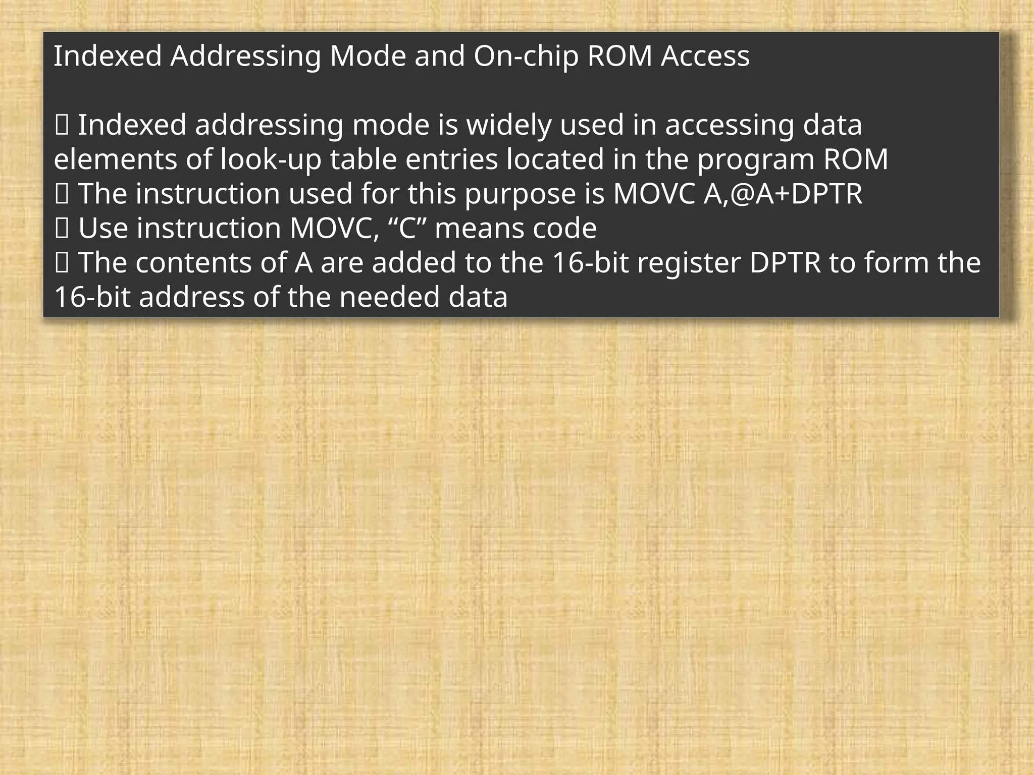 Indexed Addressing Mode and On-chip ROM Access 􀂉 Indexed addressing mode is widely used in accessing data elements of look-up table entries located in the program ROM 􀂉 The instruction used for this purpose is MOVC A,@A+DPTR 􀂾 Use instruction MOVC, “C” means code 􀂾 The contents of A are added to the 16-bit register DPTR to form the 16-bit address of the needed data 