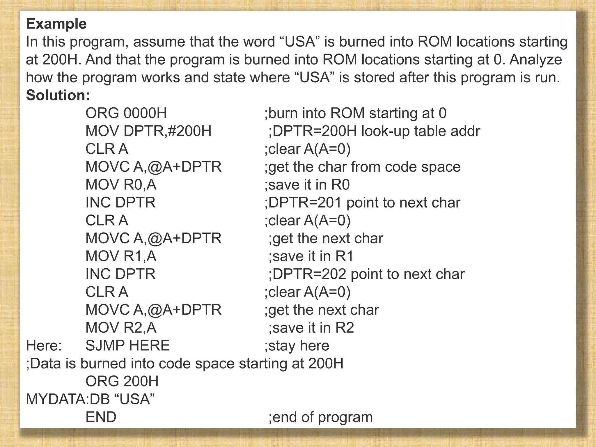 Example In this program, assume that the word “USA” is burned into ROM locations starting at 200H. And that the program is burned into ROM locations starting at 0. Analyze how the program works and state where “USA” is stored after this program is run. Solution: ORG 0000H ;burn into ROM starting at 0 MOV DPTR,#200H ;DPTR=200H look-up table addr CLR A ;clear A(A=0) MOVC A,@A+DPTR ;get the char from code space MOV R0,A ;save it in R0 INC DPTR ;DPTR=201 point to next char CLR A ;clear A(A=0) MOVC A,@A+DPTR ;get the next char MOV R1,A ;save it in R1 INC DPTR ;DPTR=202 point to next char CLR A ;clear A(A=0) MOVC A,@A+DPTR ;get the next char MOV R2,A ;save it in R2 Here: SJMP HERE ;stay here ;Data is burned into code space starting at 200H ORG 200H MYDATA:DB “USA” END ;end of program 