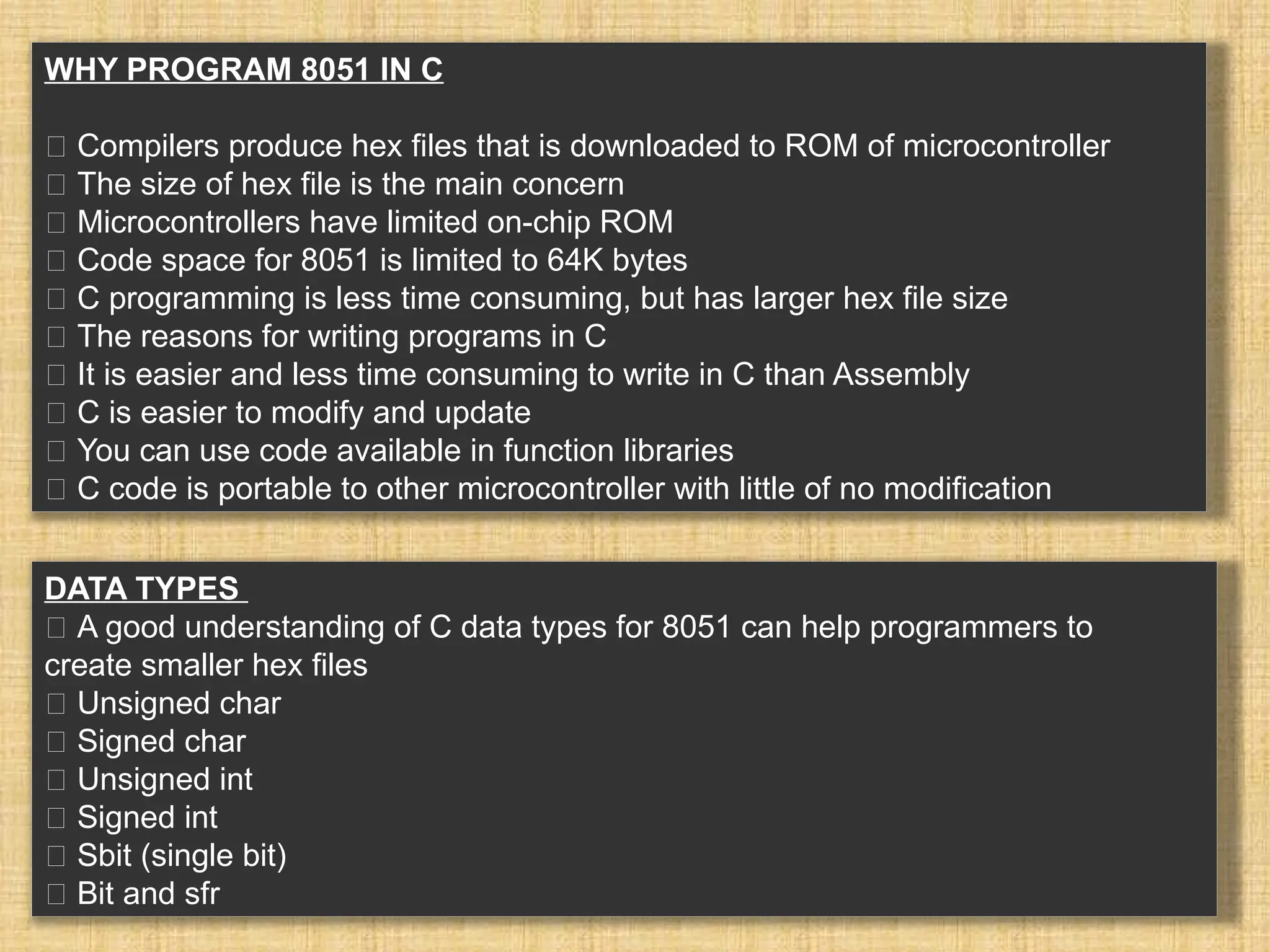 WHY PROGRAM 8051 IN C 􀂉 Compilers produce hex files that is downloaded to ROM of microcontroller 􀂾 The size of hex file is the main concern 􀂃 Microcontrollers have limited on-chip ROM 􀂃 Code space for 8051 is limited to 64K bytes 􀂉 C programming is less time consuming, but has larger hex file size 􀂉 The reasons for writing programs in C 􀂾 It is easier and less time consuming to write in C than Assembly 􀂾 C is easier to modify and update 􀂾 You can use code available in function libraries 􀂾 C code is portable to other microcontroller with little of no modification DATA TYPES 􀂉 A good understanding of C data types for 8051 can help programmers to create smaller hex files 􀂾 Unsigned char 􀂾 Signed char 􀂾 Unsigned int 􀂾 Signed int 􀂾 Sbit (single bit) 􀂾 Bit and sfr 