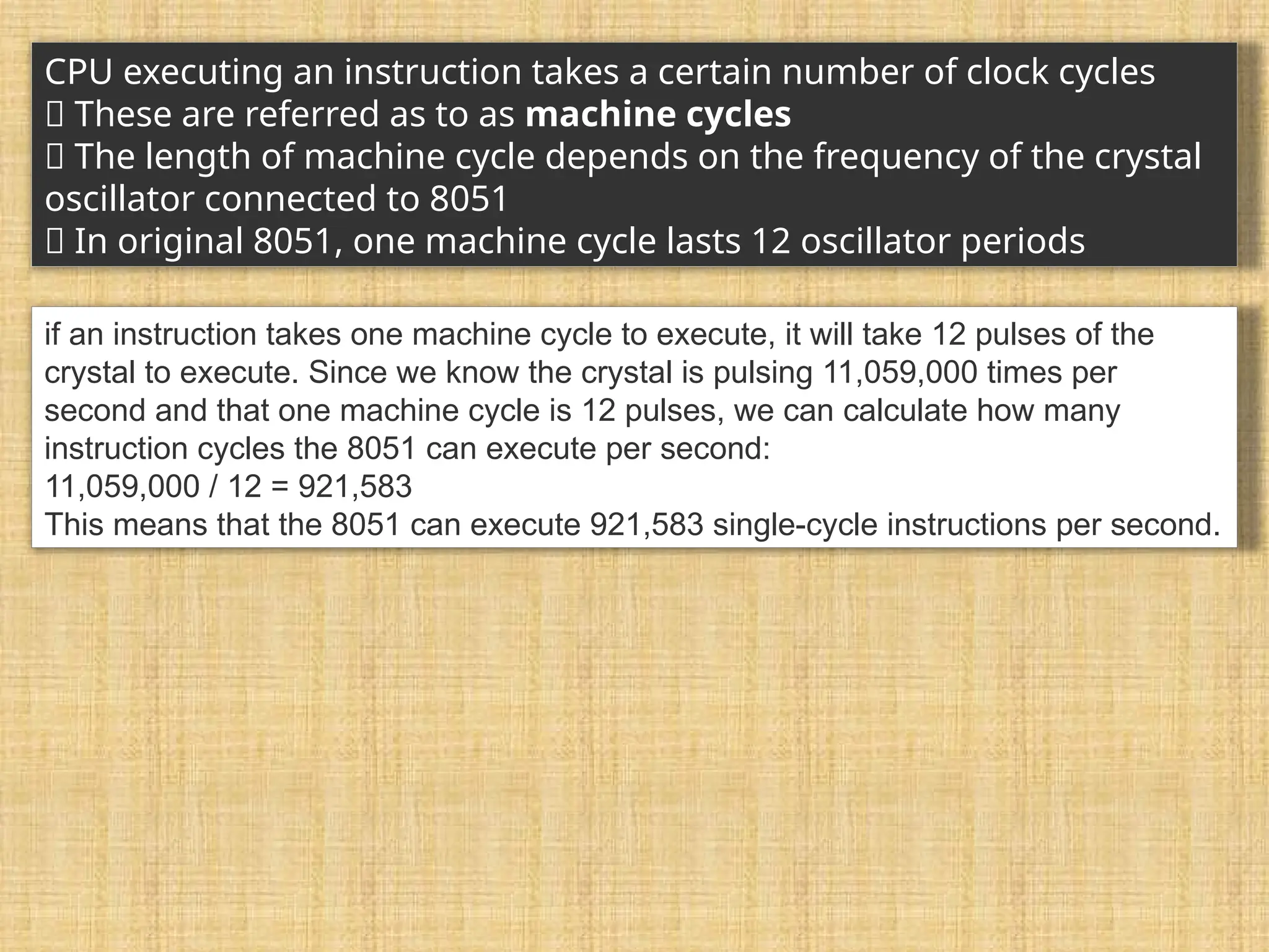 CPU executing an instruction takes a certain number of clock cycles 􀂾 These are referred as to as machine cycles 􀂉 The length of machine cycle depends on the frequency of the crystal oscillator connected to 8051 􀂉 In original 8051, one machine cycle lasts 12 oscillator periods if an instruction takes one machine cycle to execute, it will take 12 pulses of the crystal to execute. Since we know the crystal is pulsing 11,059,000 times per second and that one machine cycle is 12 pulses, we can calculate how many instruction cycles the 8051 can execute per second: 11,059,000 / 12 = 921,583 This means that the 8051 can execute 921,583 single-cycle instructions per second. 