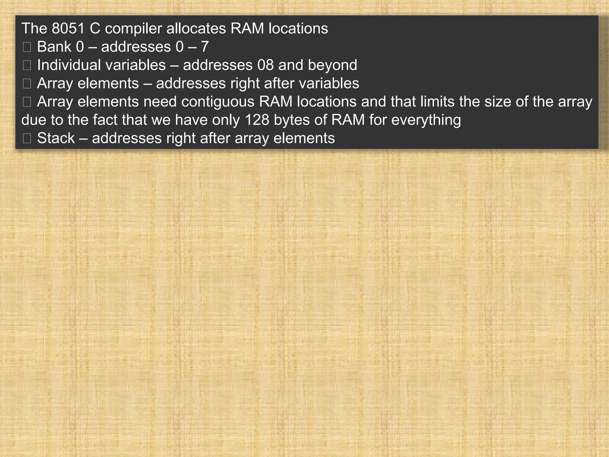 The 8051 C compiler allocates RAM locations 􀂾 Bank 0 – addresses 0 – 7 􀂾 Individual variables – addresses 08 and beyond 􀂾 Array elements – addresses right after variables 􀂃 Array elements need contiguous RAM locations and that limits the size of the array due to the fact that we have only 128 bytes of RAM for everything 􀂾 Stack – addresses right after array elements 
