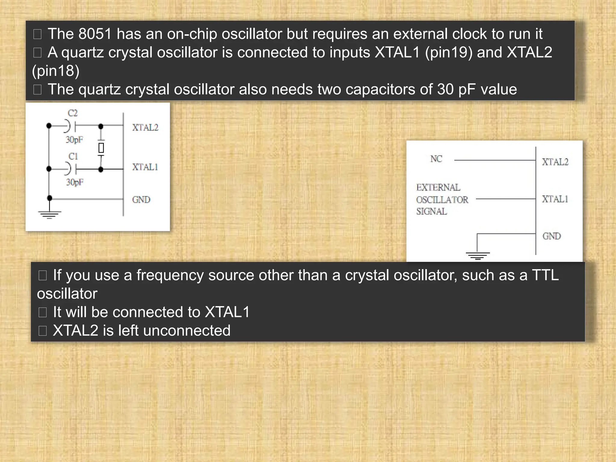 􀂉 The 8051 has an on-chip oscillator but requires an external clock to run it 􀂾 A quartz crystal oscillator is connected to inputs XTAL1 (pin19) and XTAL2 (pin18) 􀂃 The quartz crystal oscillator also needs two capacitors of 30 pF value 􀂉 If you use a frequency source other than a crystal oscillator, such as a TTL oscillator 􀂾 It will be connected to XTAL1 􀂾 XTAL2 is left unconnected 