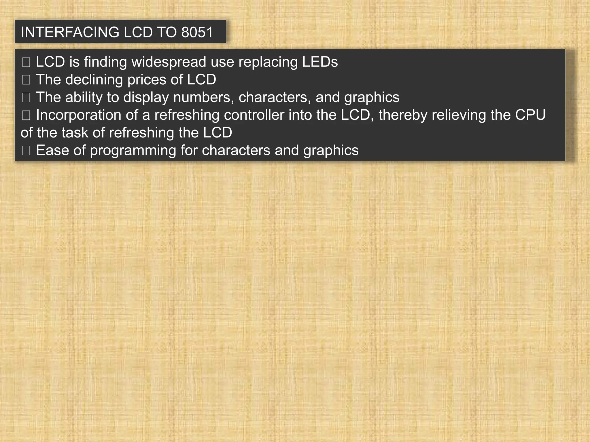 INTERFACING LCD TO 8051 􀂉 LCD is finding widespread use replacing LEDs 􀂾 The declining prices of LCD 􀂾 The ability to display numbers, characters, and graphics 􀂾 Incorporation of a refreshing controller into the LCD, thereby relieving the CPU of the task of refreshing the LCD 􀂾 Ease of programming for characters and graphics 