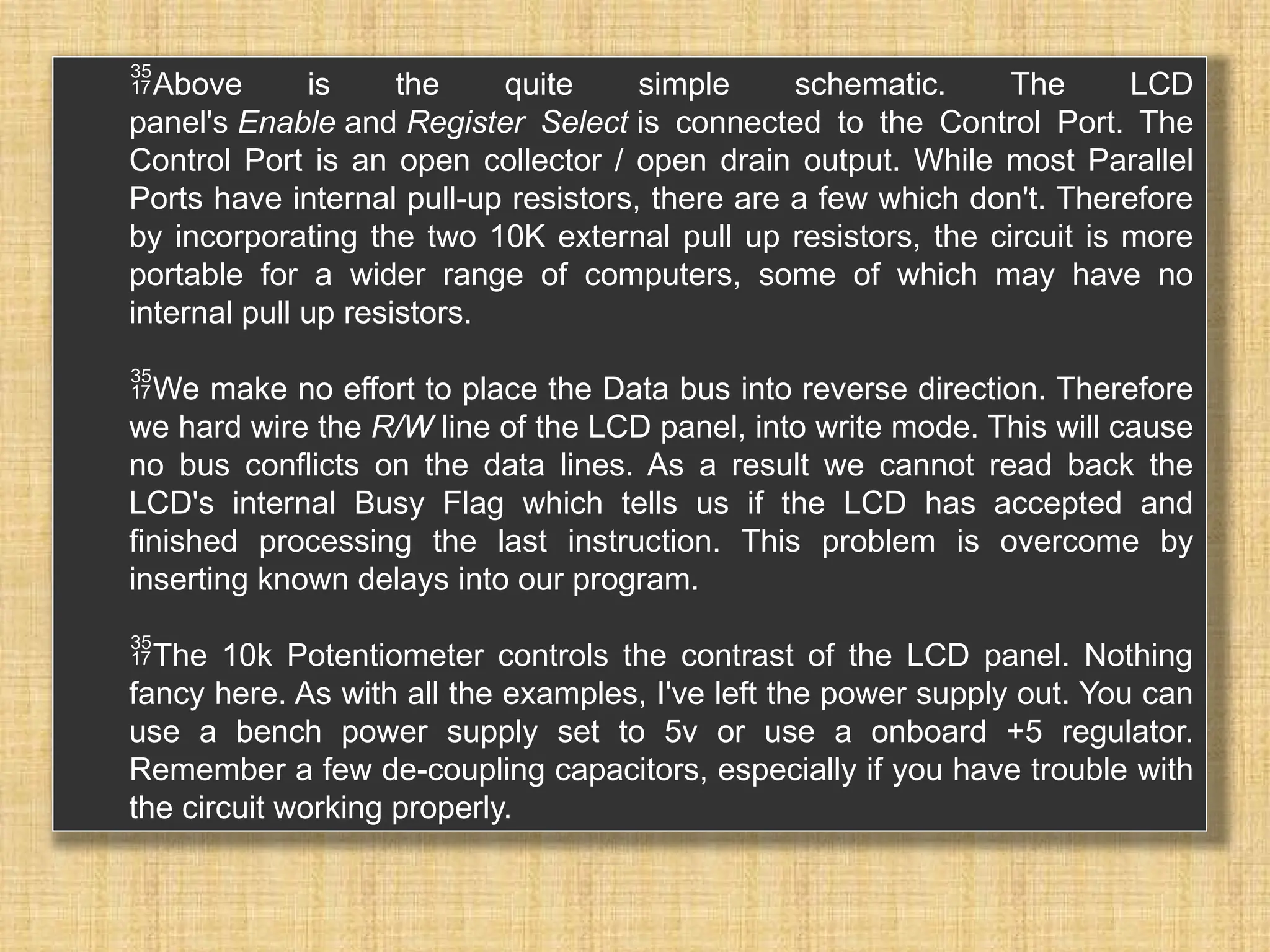 Above is the quite simple schematic. The LCD panel's Enable and Register Select is connected to the Control Port. The Control Port is an open collector / open drain output. While most Parallel Ports have internal pull-up resistors, there are a few which don't. Therefore by incorporating the two 10K external pull up resistors, the circuit is more portable for a wider range of computers, some of which may have no internal pull up resistors. We make no effort to place the Data bus into reverse direction. Therefore we hard wire the R/W line of the LCD panel, into write mode. This will cause no bus conflicts on the data lines. As a result we cannot read back the LCD's internal Busy Flag which tells us if the LCD has accepted and finished processing the last instruction. This problem is overcome by inserting known delays into our program. The 10k Potentiometer controls the contrast of the LCD panel. Nothing fancy here. As with all the examples, I've left the power supply out. You can use a bench power supply set to 5v or use a onboard +5 regulator. Remember a few de-coupling capacitors, especially if you have trouble with the circuit working properly. 