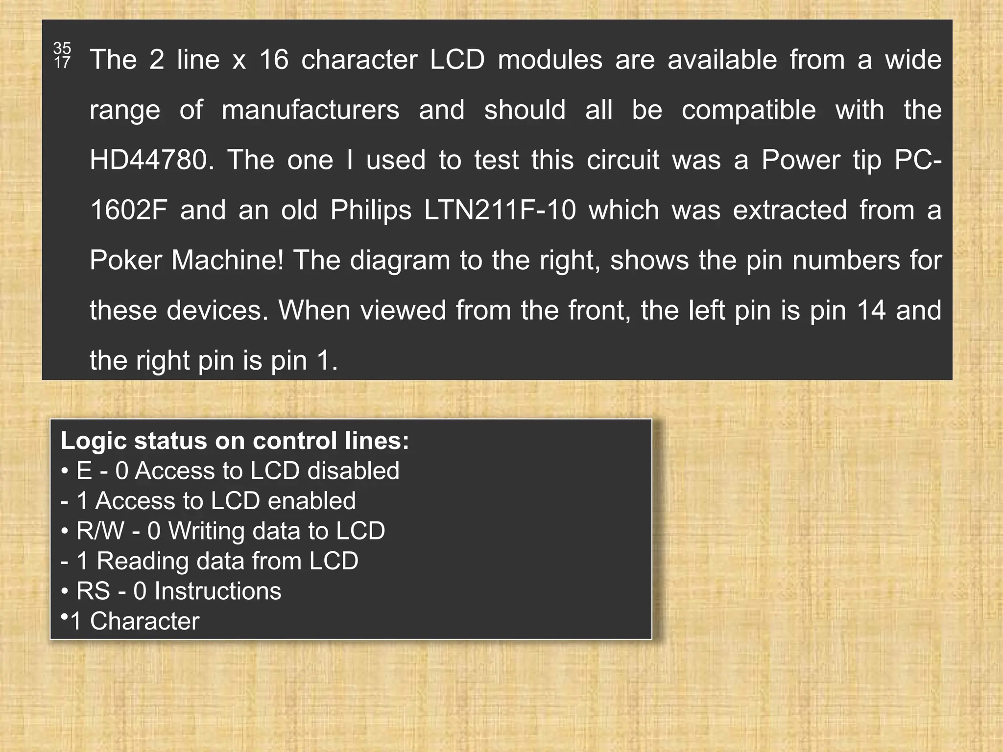  The 2 line x 16 character LCD modules are available from a wide range of manufacturers and should all be compatible with the HD44780. The one I used to test this circuit was a Power tip PC- 1602F and an old Philips LTN211F-10 which was extracted from a Poker Machine! The diagram to the right, shows the pin numbers for these devices. When viewed from the front, the left pin is pin 14 and the right pin is pin 1. Logic status on control lines: • E - 0 Access to LCD disabled - 1 Access to LCD enabled • R/W - 0 Writing data to LCD - 1 Reading data from LCD • RS - 0 Instructions •1 Character 