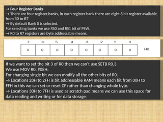 → Four Register Banks
→ There are four register banks, in each register bank there are eight 8 bit register available
from R0 to R7
→ By default Bank 0 is selected.
For selecting banks we use RS0 and RS1 bit of PSW.
→ R0 to R7 registers are byte addressable means.
If we want to set the bit 3 of R0 then we can’t use SETB R0.3
We use MOV R0, #08H;
For changing single bit we can modify all the other bits of R0.
→ Locations 20H to 2FH is bit addressable RAM means each bit from 00H to
FFH in this we can set or reset CF rather than changing whole byte.
→ Locations 30H to 7FH is used as scratch pad means we can use this space for
data reading and writing or for data storage.
 