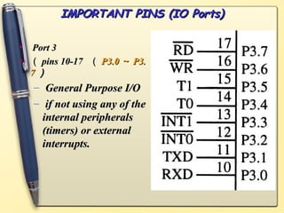 IMPORTANT PINS (IO Ports)
IMPORTANT PINS (IO Ports)
• Port 3
Port 3
• （
（ pins 10-17
pins 10-17 （
（ P3.0
P3.0 ～
～ P3.
P3.
7
7 ）
）
– General Purpose I/O
General Purpose I/O
– if not using any of the
if not using any of the
internal peripherals
internal peripherals
(timers) or external
(timers) or external
interrupts.
interrupts.
 