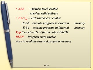 • ALE - Address latch enable
to select valid address
• EA/Vpp - External access enable
EA-0 execute program in external memory
EA-1 execute program in internal memory
Vpp it receives 21 V for on chip EPROM
PSEN Program store enable
store to read the external program memory
SJCET
 