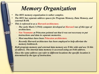 Memory Organization
• The 8051 memory organization is rather complex.
• The 8051 has separate address spaces for Program Memory, Data Memory, and
external RAM.
• This is refereed to as a Harvard architecture.
– The early Mark I (1944) computer developed at Harvard was of this type of
architecture.
– Von Neumann at Princeton pointed out that it was not necessary to put
instructions and data in separate memories.
– Most machines have been Princeton architecture.
– Recently Harvard architecture has been employed to help alleviate the
memory bottleneck.
• Both program memory and external data memory are 8 bits wide and use 16 bits
of address. The internal data memory is accessed using an 8-bit address.
• Since the same address can refer to different locations the specific location is
determined by the type of instruction.
 