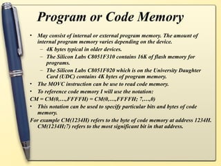 Program or Code Memory
• May consist of internal or external program memory. The amount of
internal program memory varies depending on the device.
– 4K bytes typical in older devices.
– The Silicon Labs C8051F310 contains 16K of flash memory for
programs.
– The Silicon Labs C8051F020 which is on the University Daughter
Card (UDC) contains 4K bytes of program memory.
• The MOVC instruction can be use to read code memory.
• To reference code memory I will use the notation:
CM = CM(0,…,FFFFH) = CM(0,…,FFFFH; 7,…,0)
• This notation can be used to specify particular bits and bytes of code
memory.
For example CM(1234H) refers to the byte of code memory at address 1234H.
CM(1234H;7) refers to the most significant bit in that address.
 