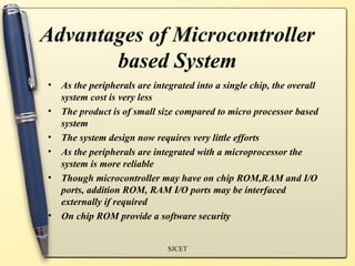 Advantages of Microcontroller
based System
• As the peripherals are integrated into a single chip, the overall
system cost is very less
• The product is of small size compared to micro processor based
system
• The system design now requires very little efforts
• As the peripherals are integrated with a microprocessor the
system is more reliable
• Though microcontroller may have on chip ROM,RAM and I/O
ports, addition ROM, RAM I/O ports may be interfaced
externally if required
• On chip ROM provide a software security
SJCET
 