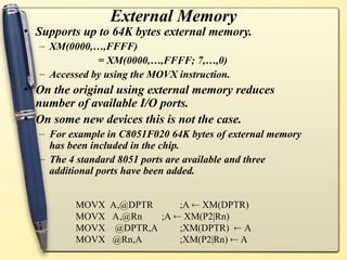 External Memory
• Supports up to 64K bytes external memory.
– XM(0000,…,FFFF)
= XM(0000,…,FFFF; 7,…,0)
– Accessed by using the MOVX instruction.
• On the original using external memory reduces
number of available I/O ports.
• On some new devices this is not the case.
– For example in C8051F020 64K bytes of external memory
has been included in the chip.
– The 4 standard 8051 ports are available and three
additional ports have been added.
MOVX A,@DPTR ;A  XM(DPTR)
MOVX A,@Rn ;A  XM(P2|Rn)
MOVX @DPTR,A ;XM(DPTR)  A
MOVX @Rn,A ;XM(P2|Rn)  A
 