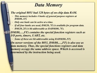 Data Memory
• The original 8051 had 128 bytes of on-chip data RAM.
– This memory includes 4 banks of general purpose registers at
DM(00..1F)
– Only one bank can be active at a time.
– If all four banks are used, DM(20..7F) is available for program data.
– DM(20..2F) is bit addressable as BADM(00..7F).
• DM(80,…,FF) contains the special function registers such as
I/O ports, timers, UART, etc.
– Some of these are bit addressable using BADM(80..FF)
• On newer versions of the 8051, DM(80,…,FF) is also use as
data memory. Thus, the special functions registers and data
memory occupy the same address space. Which is accessed is
determined by the instruction being used.
 