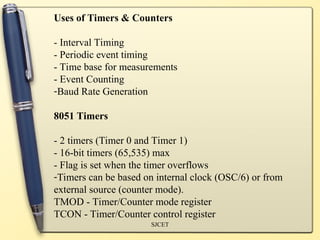 SJCET
Uses of Timers & Counters
- Interval Timing
- Periodic event timing
- Time base for measurements
- Event Counting
-Baud Rate Generation
8051 Timers
- 2 timers (Timer 0 and Timer 1)
- 16-bit timers (65,535) max
- Flag is set when the timer overflows
-Timers can be based on internal clock (OSC/6) or from
external source (counter mode).
TMOD - Timer/Counter mode register
TCON - Timer/Counter control register
 
