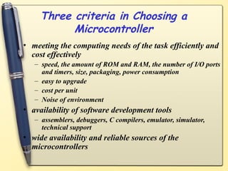 Three criteria in Choosing a
Microcontroller
• meeting the computing needs of the task efficiently and
cost effectively
– speed, the amount of ROM and RAM, the number of I/O ports
and timers, size, packaging, power consumption
– easy to upgrade
– cost per unit
– Noise of environment
• availability of software development tools
– assemblers, debuggers, C compilers, emulator, simulator,
technical support
• wide availability and reliable sources of the
microcontrollers
 