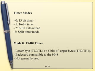 SJCET
Timer Modes
- 0: 13 bit timer
- 1: 16-bit timer
- 2: 8-Bit auto reload
-3: Split timer mode
Mode 0: 13-Bit Timer
- Lower byte (TL0/TL1) + 5 bits of upper bytes (TH0/TH1).
- Backward compatible to the 8048
- Not generally used
 