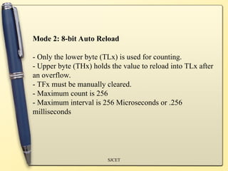 SJCET
Mode 2: 8-bit Auto Reload
- Only the lower byte (TLx) is used for counting.
- Upper byte (THx) holds the value to reload into TLx after
an overflow.
- TFx must be manually cleared.
- Maximum count is 256
- Maximum interval is 256 Microseconds or .256
milliseconds
 