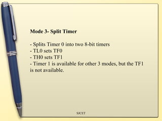 SJCET
Mode 3- Split Timer
- Splits Timer 0 into two 8-bit timers
- TL0 sets TF0
- TH0 sets TF1
- Timer 1 is available for other 3 modes, but the TF1
is not available.
 