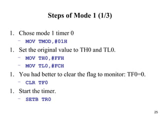 25
Steps of Mode 1 (1/3)
1. Chose mode 1 timer 0
– MOV TMOD,#01H
1. Set the original value to TH0 and TL0.
– MOV TH0,#FFH
– MOV TL0,#FCH
1. You had better to clear the flag to monitor: TF0=0.
– CLR TF0
1. Start the timer.
– SETB TR0
 