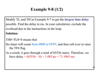 43
Example 9-8 (1/2)
Modify TL and TH in Example 9-7 to get the largest time delay
possible. Find the delay in ms. In your calculation, exclude the
overhead due to the instructions in the loop.
Solution:
TH0=TL0=0 means that
the timer will count from 0000 to FFFF, and then roll over to raise
the TF0 flag.
As a result, it goes through a total of 65536 states. Therefore, we
have delay = (65536 – 0) × 1.085 µs = 71.1065 ms.
 